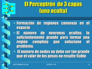 El Perceptrón  de 3 capas (una oculta) Formación de regiones convexas en el espacio El número de neuronas ocultas, lo suficientemente grande para formar una región compleja que solucione el problema. El numero de nodos no debe ser tan grande que el valor de los pesos no resulte fiable 