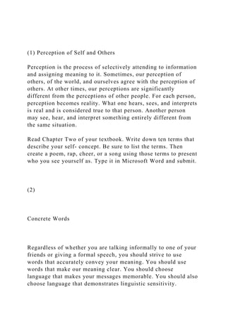 (1) Perception of Self and Others
Perception is the process of selectively attending to information
and assigning meaning to it. Sometimes, our perception of
others, of the world, and ourselves agree with the perception of
others. At other times, our perceptions are significantly
different from the perceptions of other people. For each person,
perception becomes reality. What one hears, sees, and interprets
is real and is considered true to that person. Another person
may see, hear, and interpret something entirely different from
the same situation.
Read Chapter Two of your textbook. Write down ten terms that
describe your self- concept. Be sure to list the terms. Then
create a poem, rap, cheer, or a song using those terms to present
who you see yourself as. Type it in Microsoft Word and submit.
(2)
Concrete Words
Regardless of whether you are talking informally to one of your
friends or giving a formal speech, you should strive to use
words that accurately convey your meaning. You should use
words that make our meaning clear. You should choose
language that makes your messages memorable. You should also
choose language that demonstrates linguistic sensitivity.
 