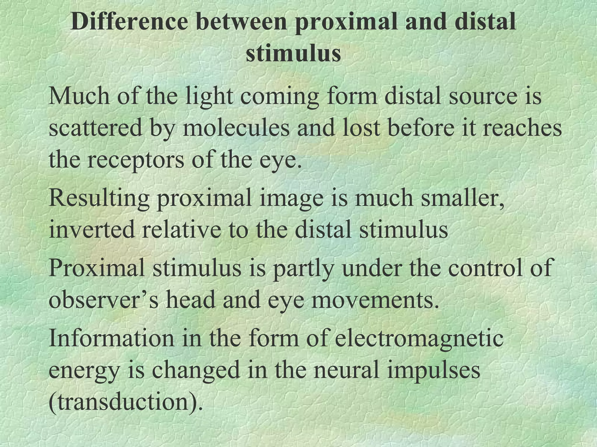 Difference between proximal and distal
                 stimulus
Much of the light coming form distal source is
scattered by molecules and lost before it reaches
the receptors of the eye.
Resulting proximal image is much smaller,
inverted relative to the distal stimulus
Proximal stimulus is partly under the control of
observer’s head and eye movements.
Information in the form of electromagnetic
energy is changed in the neural impulses
(transduction).
 