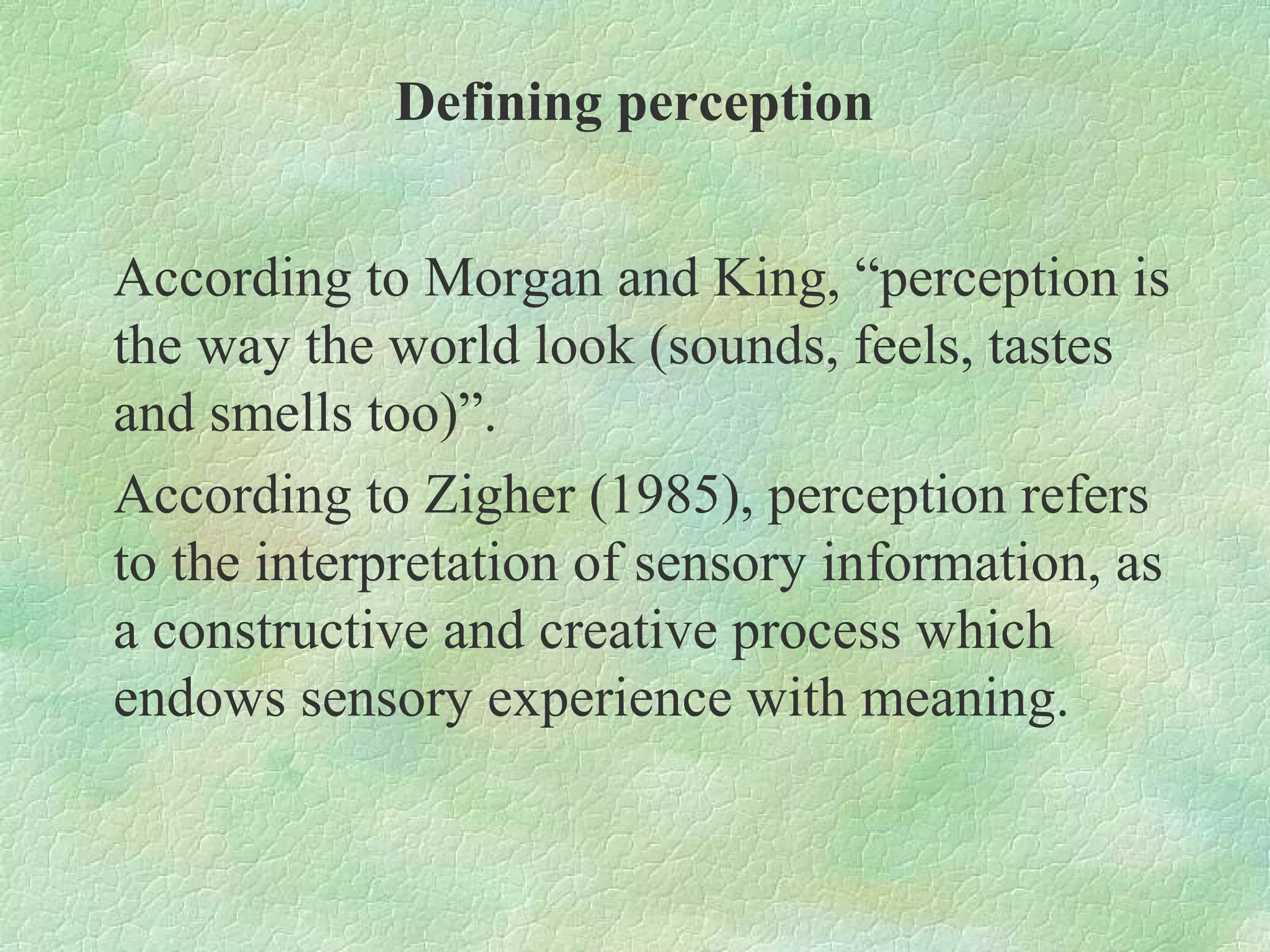 Defining perception


According to Morgan and King, “perception is
the way the world look (sounds, feels, tastes
and smells too)”.
According to Zigher (1985), perception refers
to the interpretation of sensory information, as
a constructive and creative process which
endows sensory experience with meaning.
 