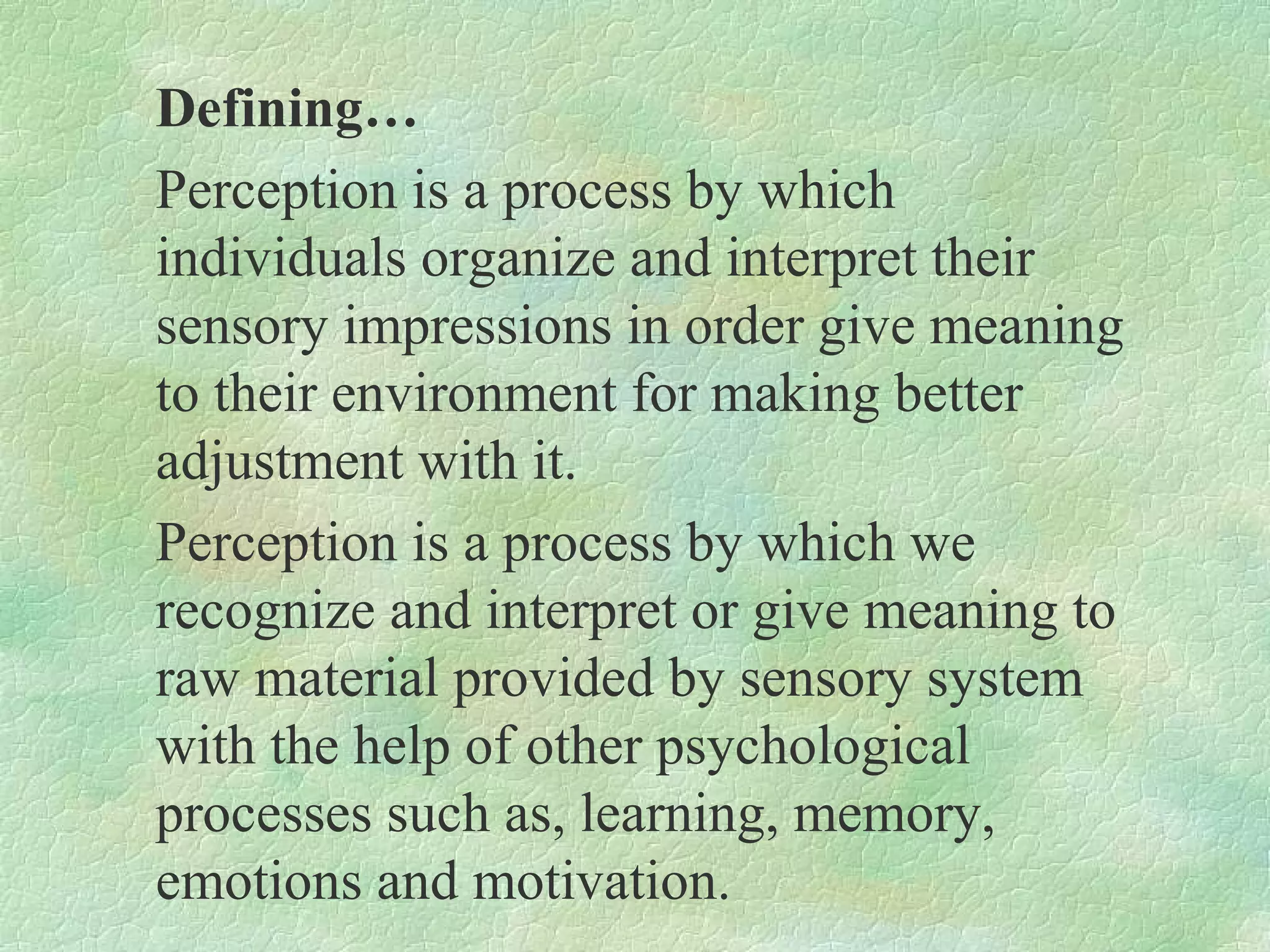 Defining…
Perception is a process by which
individuals organize and interpret their
sensory impressions in order give meaning
to their environment for making better
adjustment with it.
Perception is a process by which we
recognize and interpret or give meaning to
raw material provided by sensory system
with the help of other psychological
processes such as, learning, memory,
emotions and motivation.
 