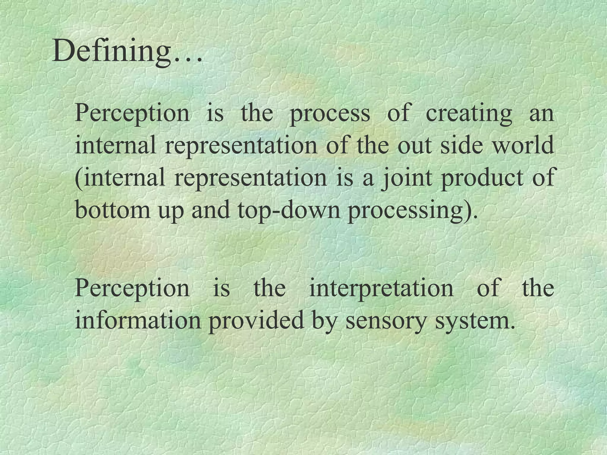 Defining…
 Perception is the process of creating an
 internal representation of the out side world
 (internal representation is a joint product of
 bottom up and top-down processing).

 Perception is the interpretation of the
 information provided by sensory system.
 