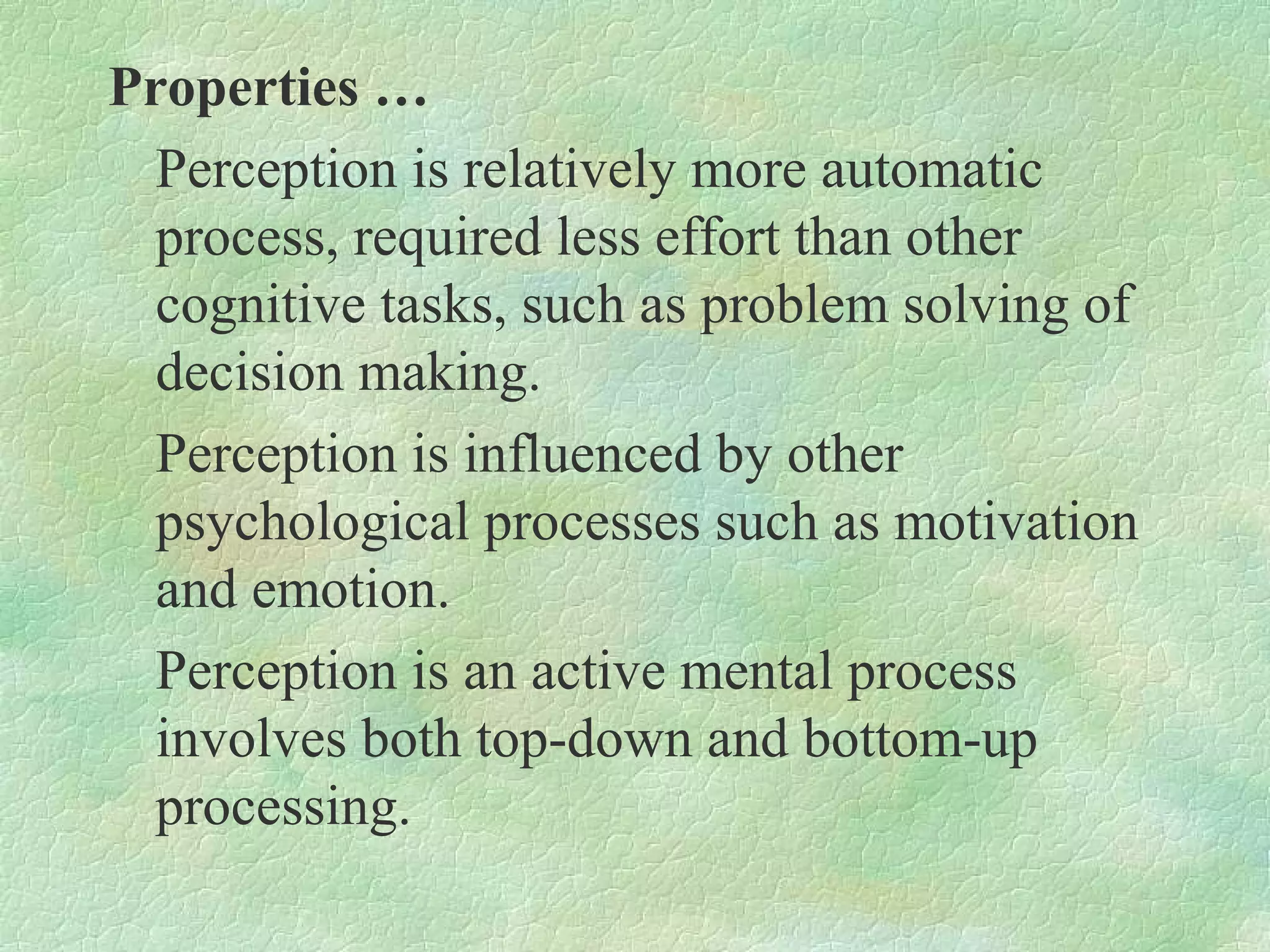 Properties …
  Perception is relatively more automatic
  process, required less effort than other
  cognitive tasks, such as problem solving of
  decision making.
  Perception is influenced by other
  psychological processes such as motivation
  and emotion.
  Perception is an active mental process
  involves both top-down and bottom-up
  processing.
 