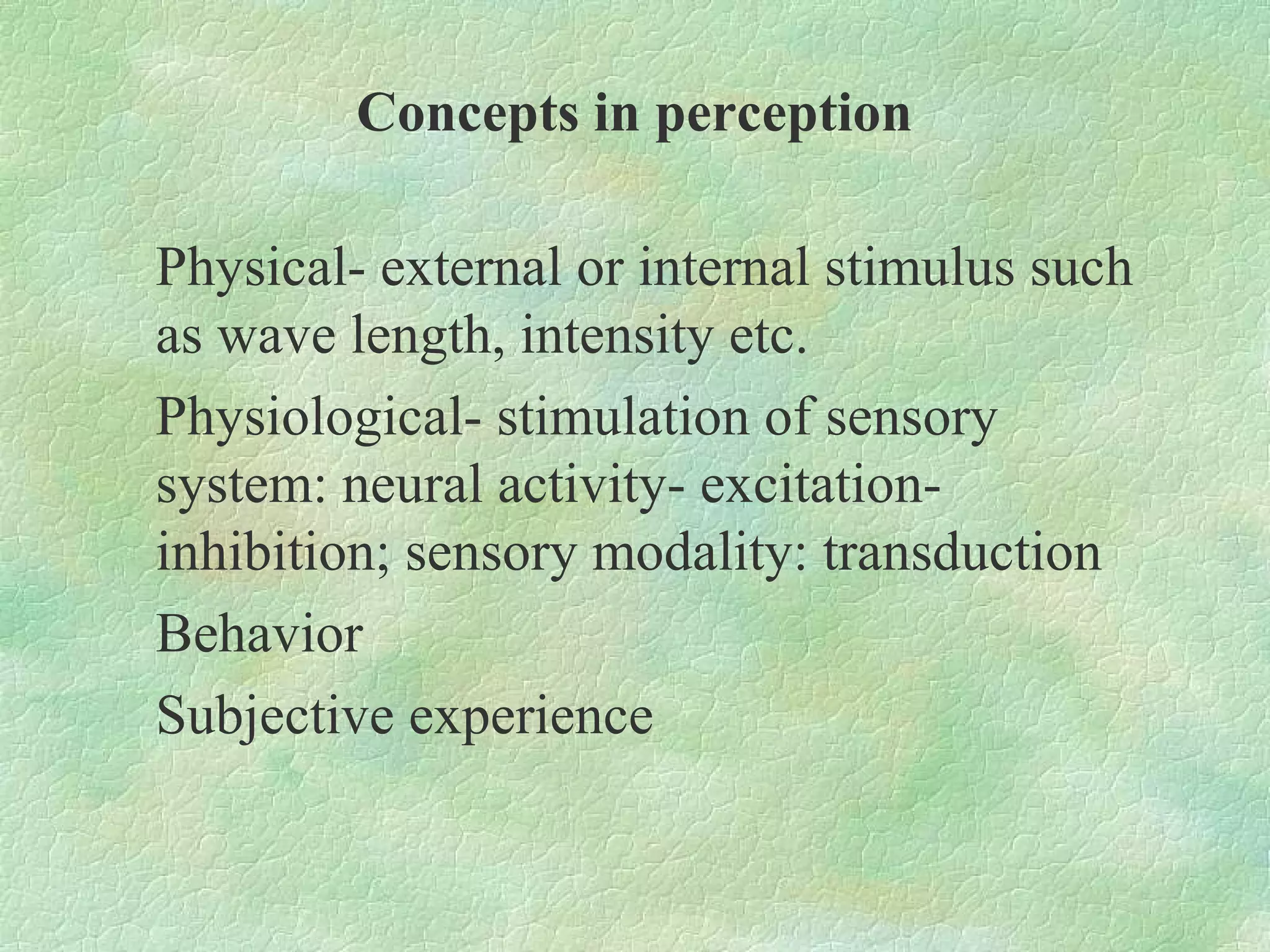 Concepts in perception

Physical- external or internal stimulus such
as wave length, intensity etc.
Physiological- stimulation of sensory
system: neural activity- excitation-
inhibition; sensory modality: transduction
Behavior
Subjective experience
 