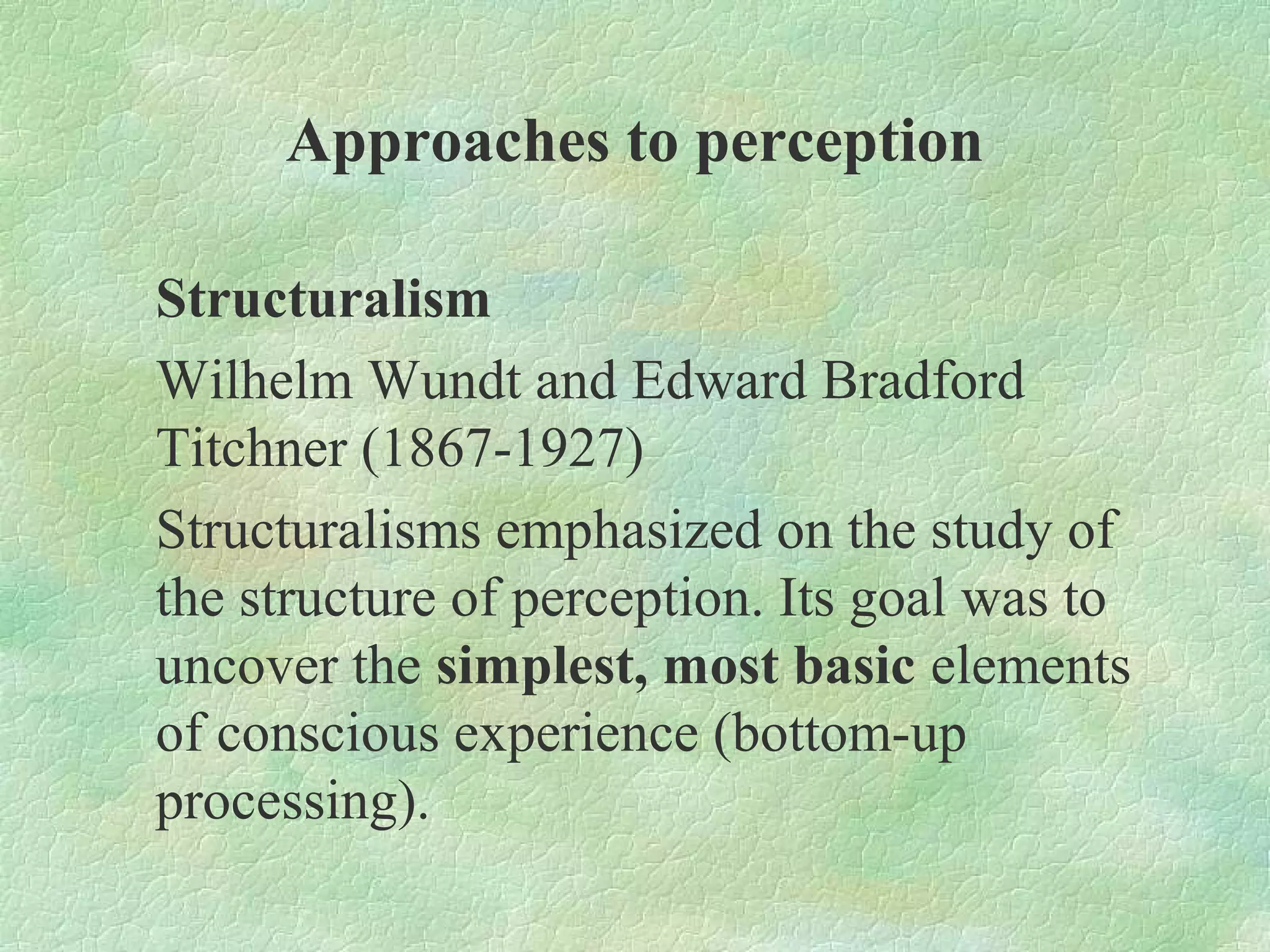 Approaches to perception

Structuralism
Wilhelm Wundt and Edward Bradford
Titchner (1867-1927)
Structuralisms emphasized on the study of
the structure of perception. Its goal was to
uncover the simplest, most basic elements
of conscious experience (bottom-up
processing).
 