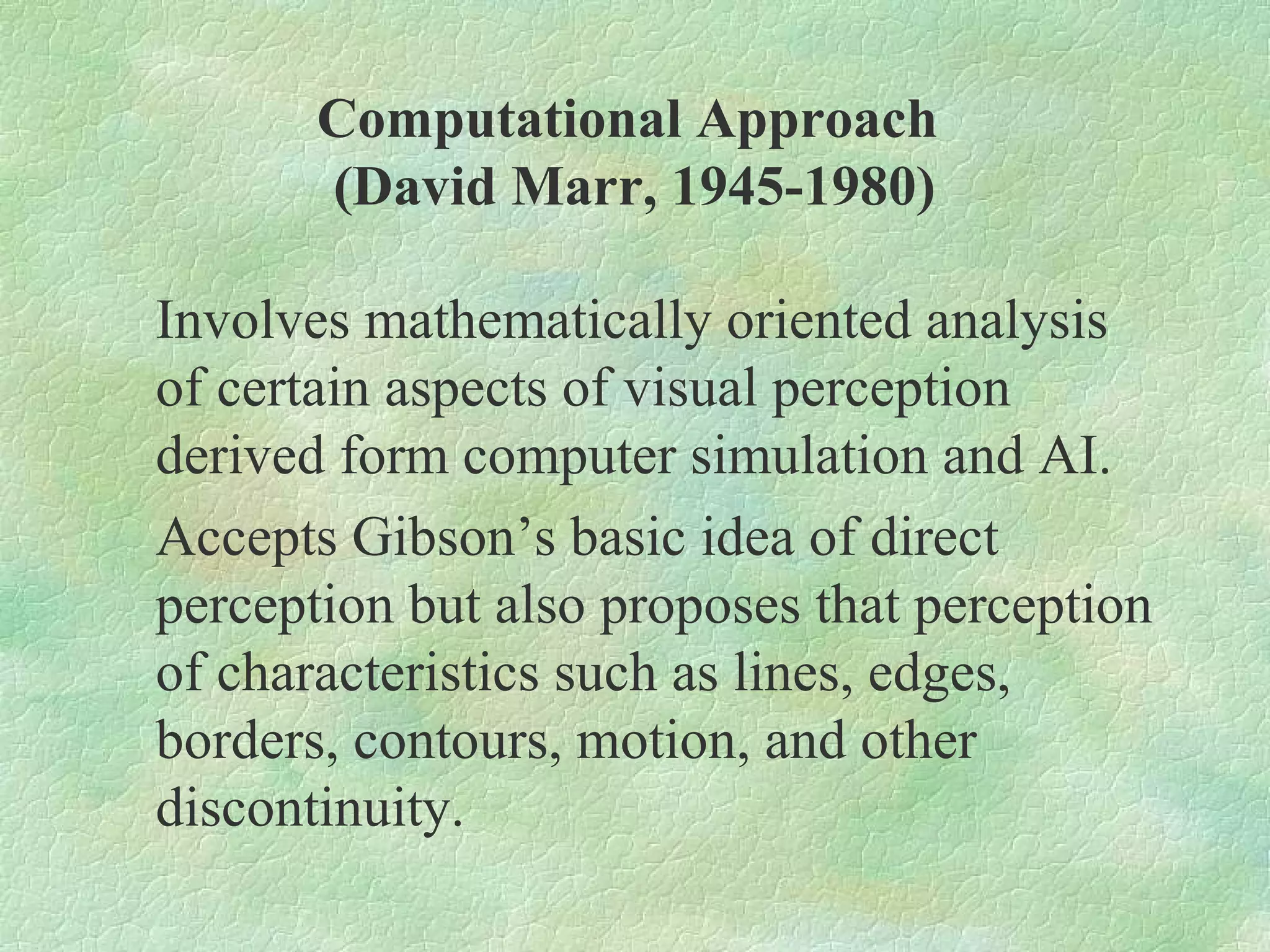 Computational Approach
       (David Marr, 1945-1980)

Involves mathematically oriented analysis
of certain aspects of visual perception
derived form computer simulation and AI.
Accepts Gibson’s basic idea of direct
perception but also proposes that perception
of characteristics such as lines, edges,
borders, contours, motion, and other
discontinuity.
 