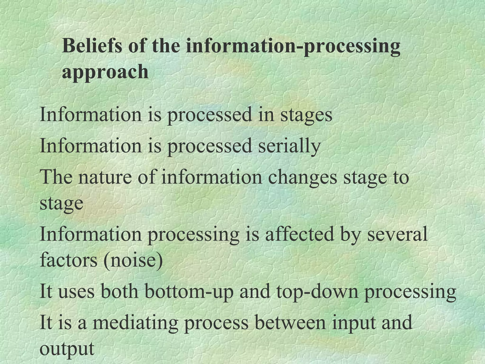 Beliefs of the information-processing
  approach
Information is processed in stages
Information is processed serially
The nature of information changes stage to
stage
Information processing is affected by several
factors (noise)
It uses both bottom-up and top-down processing
It is a mediating process between input and
output
 