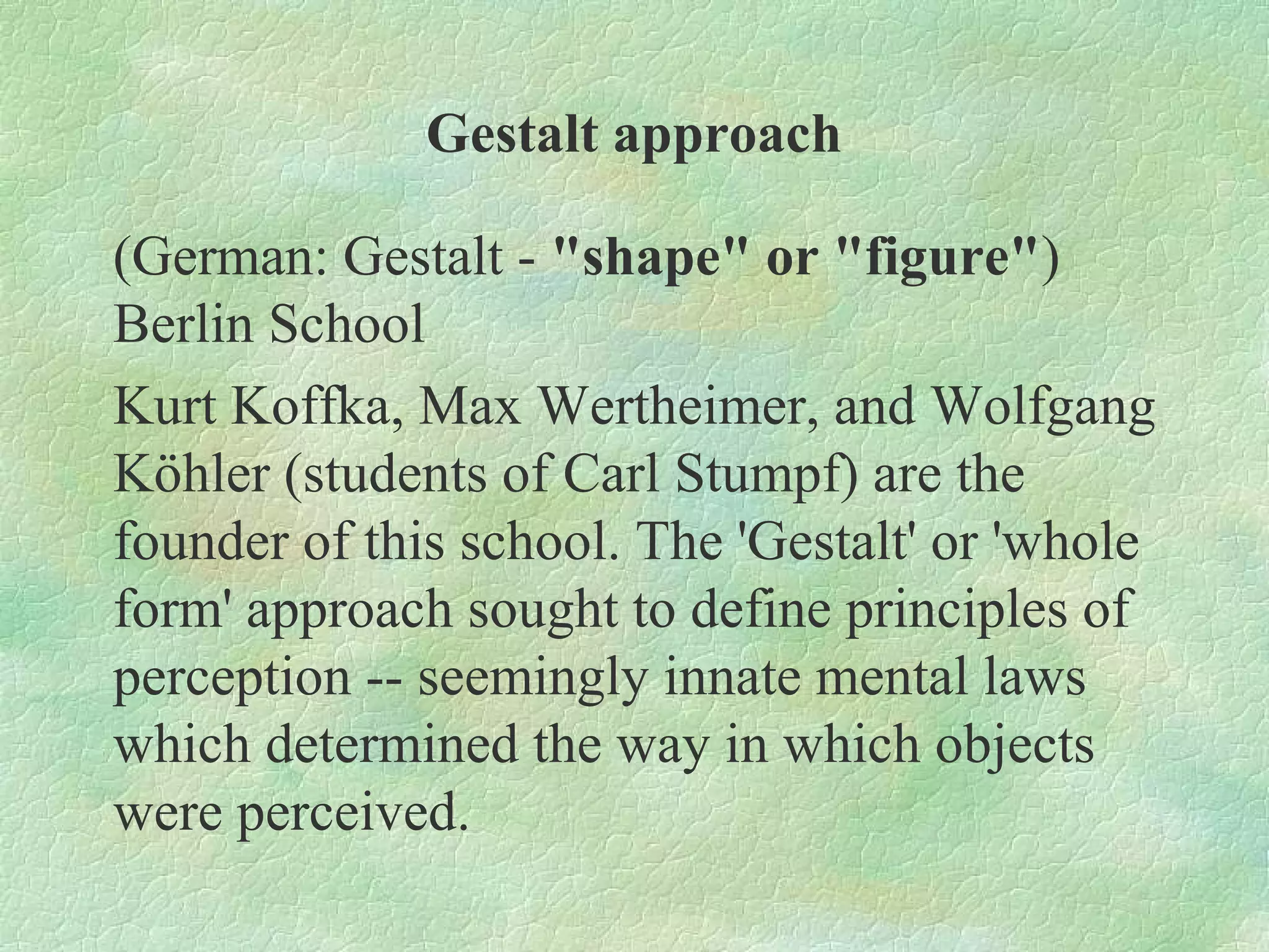 Gestalt approach

(German: Gestalt - "shape" or "figure")
Berlin School
Kurt Koffka, Max Wertheimer, and Wolfgang
Köhler (students of Carl Stumpf) are the
founder of this school. The 'Gestalt' or 'whole
form' approach sought to define principles of
perception -- seemingly innate mental laws
which determined the way in which objects
were perceived.
 