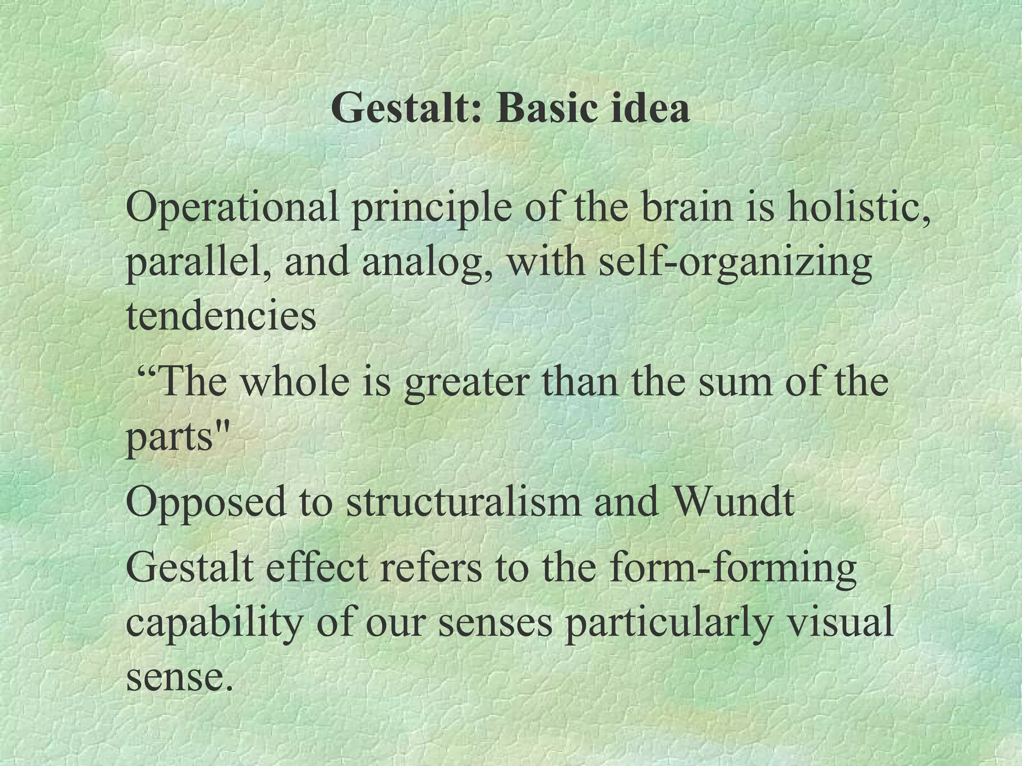 Gestalt: Basic idea

Operational principle of the brain is holistic,
parallel, and analog, with self-organizing
tendencies
 “The whole is greater than the sum of the
parts"
Opposed to structuralism and Wundt
Gestalt effect refers to the form-forming
capability of our senses particularly visual
sense.
 