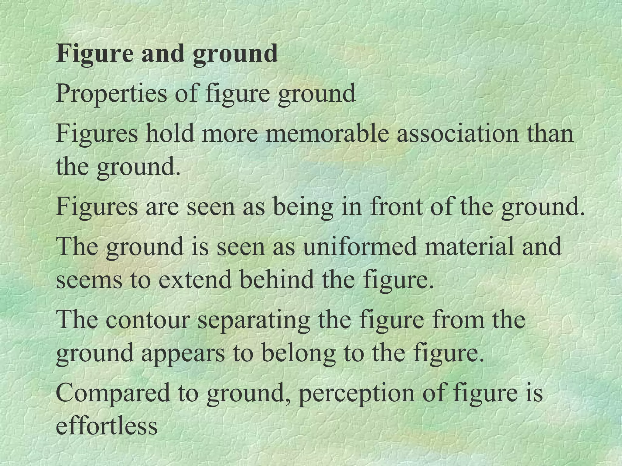 Figure and ground
Properties of figure ground
Figures hold more memorable association than
the ground.
Figures are seen as being in front of the ground.
The ground is seen as uniformed material and
seems to extend behind the figure.
The contour separating the figure from the
ground appears to belong to the figure.
Compared to ground, perception of figure is
effortless
 