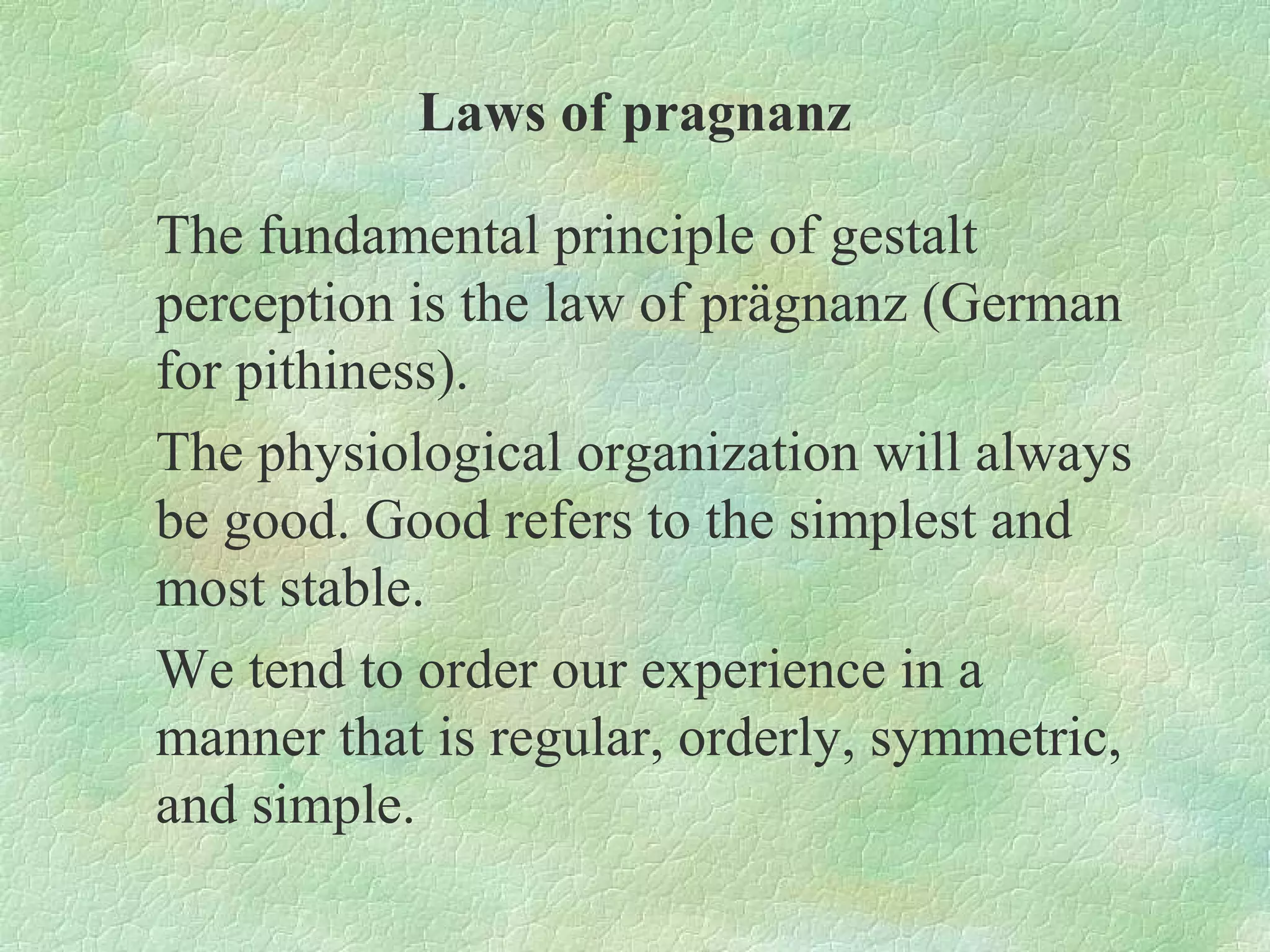 Laws of pragnanz

The fundamental principle of gestalt
perception is the law of prägnanz (German
for pithiness).
The physiological organization will always
be good. Good refers to the simplest and
most stable.
We tend to order our experience in a
manner that is regular, orderly, symmetric,
and simple.
 
