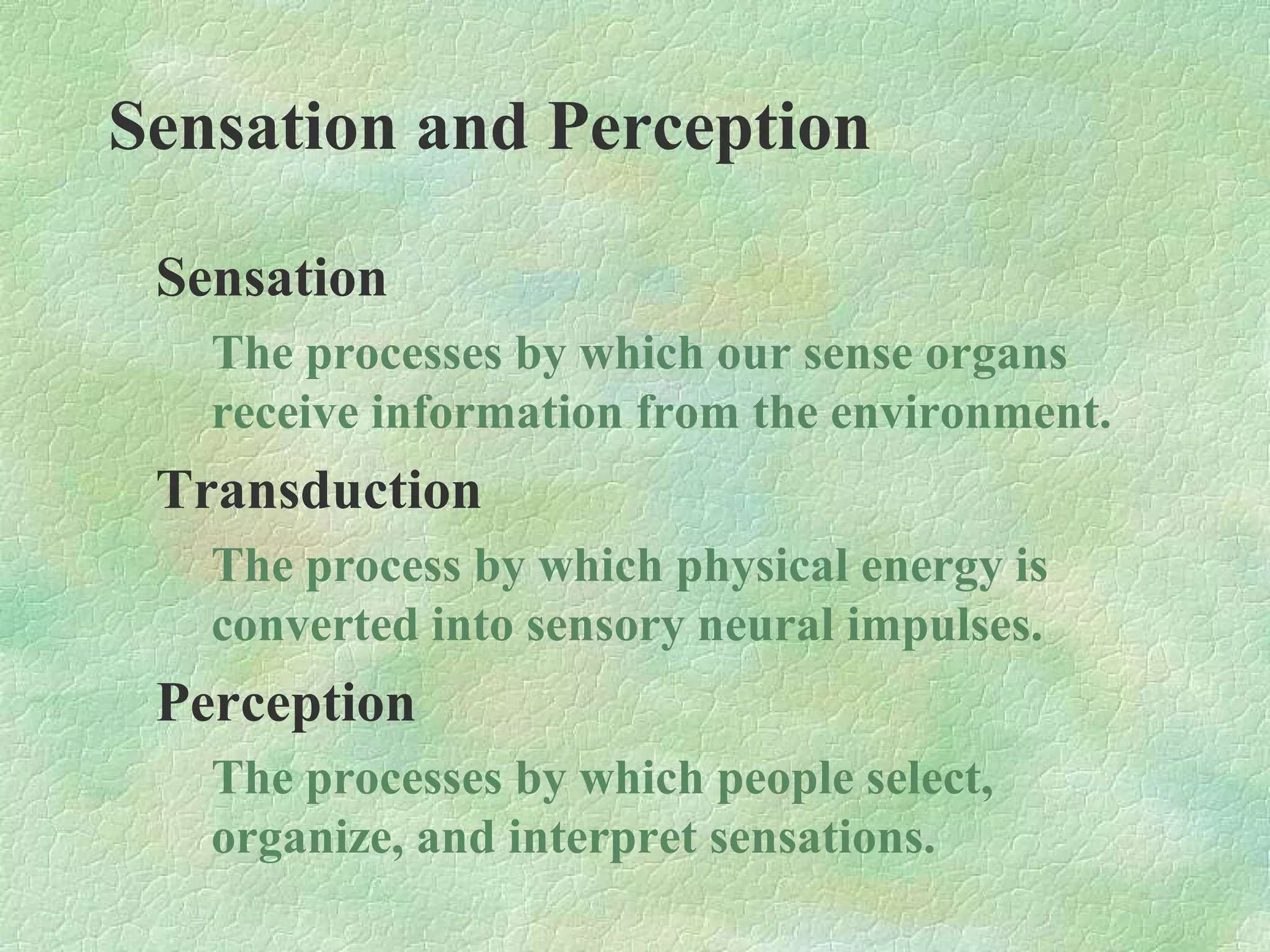 Sensation and Perception

 Sensation
   The processes by which our sense organs
   receive information from the environment.
 Transduction
   The process by which physical energy is
   converted into sensory neural impulses.
 Perception
   The processes by which people select,
   organize, and interpret sensations.
 