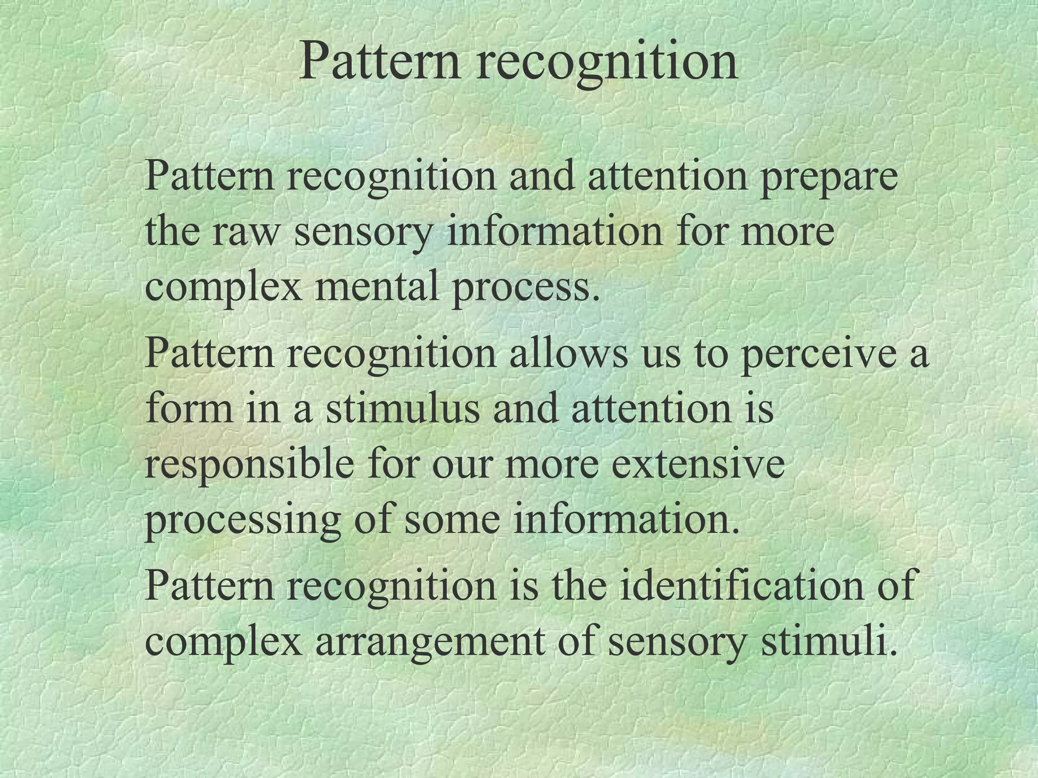 Pattern recognition
Pattern recognition and attention prepare
the raw sensory information for more
complex mental process.
Pattern recognition allows us to perceive a
form in a stimulus and attention is
responsible for our more extensive
processing of some information.
Pattern recognition is the identification of
complex arrangement of sensory stimuli.
 