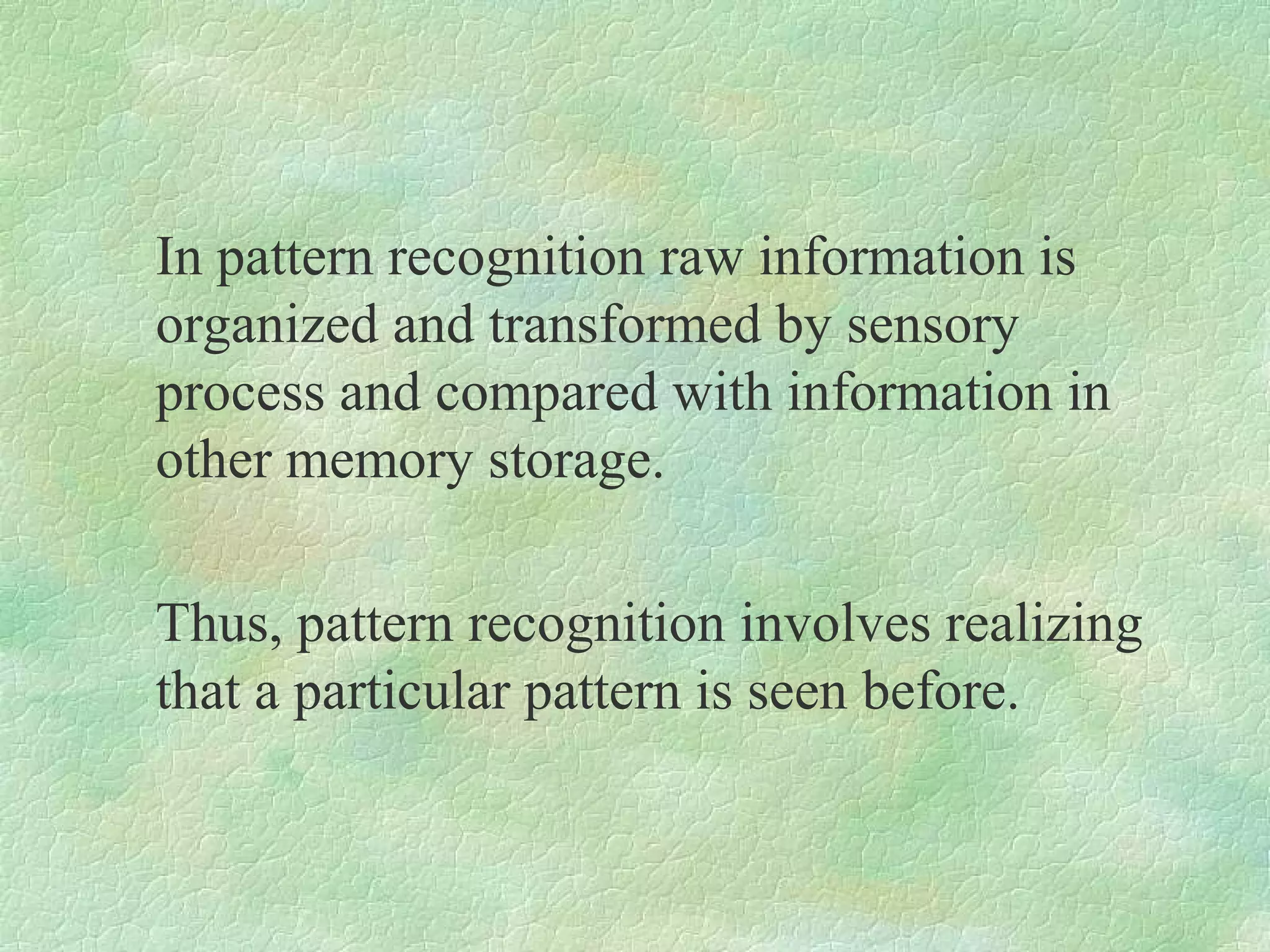 In pattern recognition raw information is
organized and transformed by sensory
process and compared with information in
other memory storage.

Thus, pattern recognition involves realizing
that a particular pattern is seen before.
 