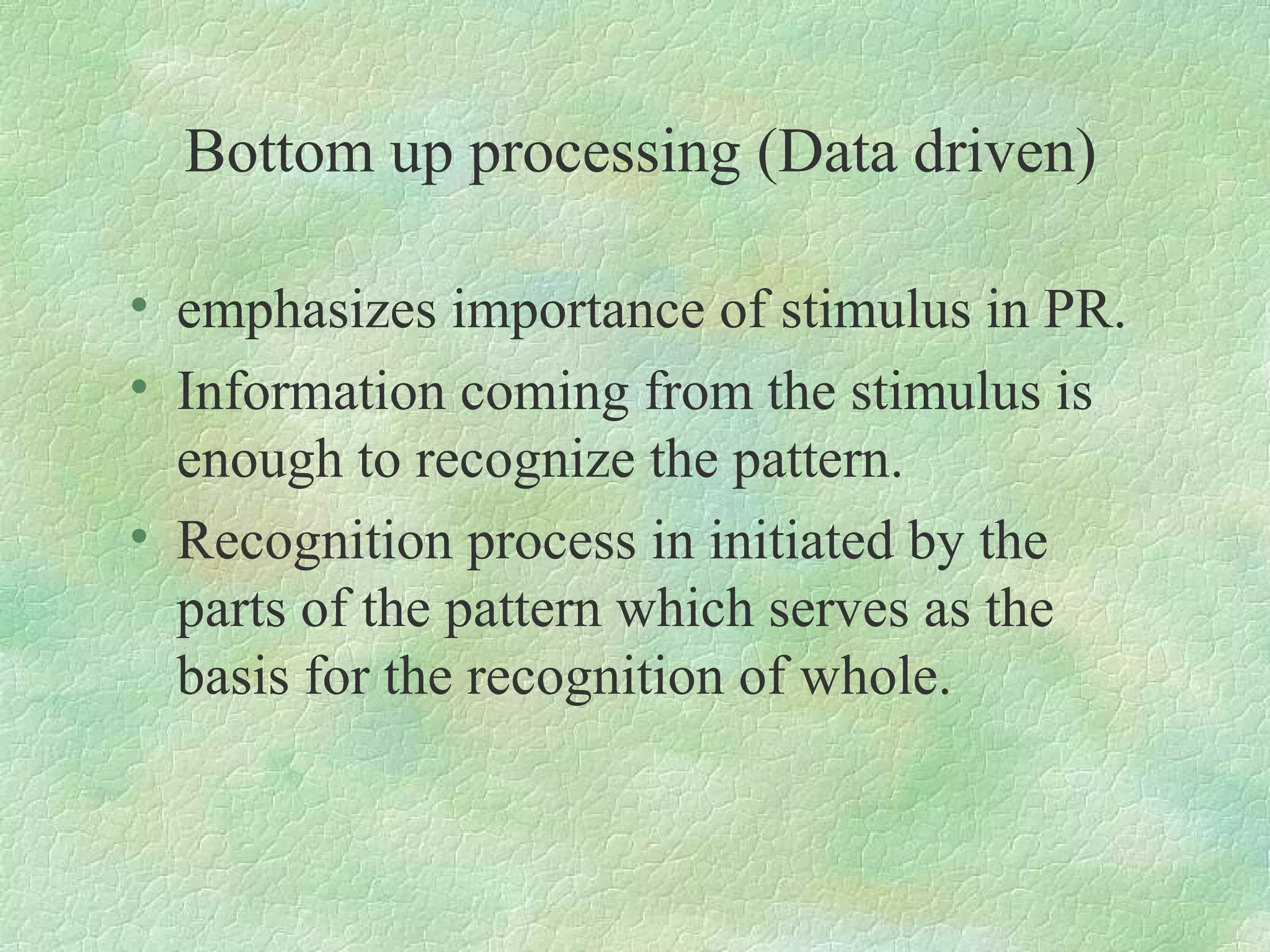 Bottom up processing (Data driven)

• emphasizes importance of stimulus in PR.
• Information coming from the stimulus is
  enough to recognize the pattern.
• Recognition process in initiated by the
  parts of the pattern which serves as the
  basis for the recognition of whole.
 