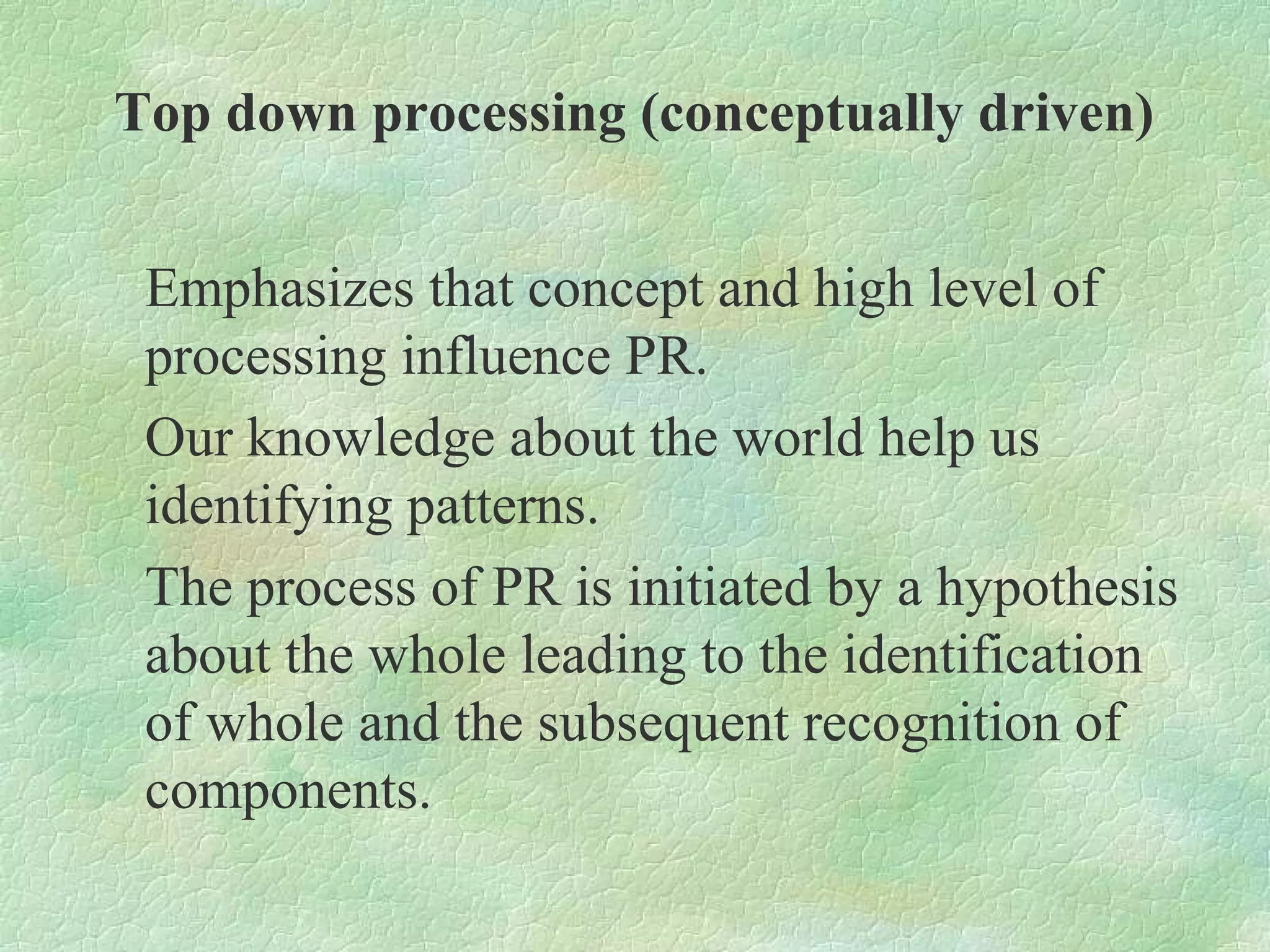 Top down processing (conceptually driven)


 Emphasizes that concept and high level of
 processing influence PR.
 Our knowledge about the world help us
 identifying patterns.
 The process of PR is initiated by a hypothesis
 about the whole leading to the identification
 of whole and the subsequent recognition of
 components.
 