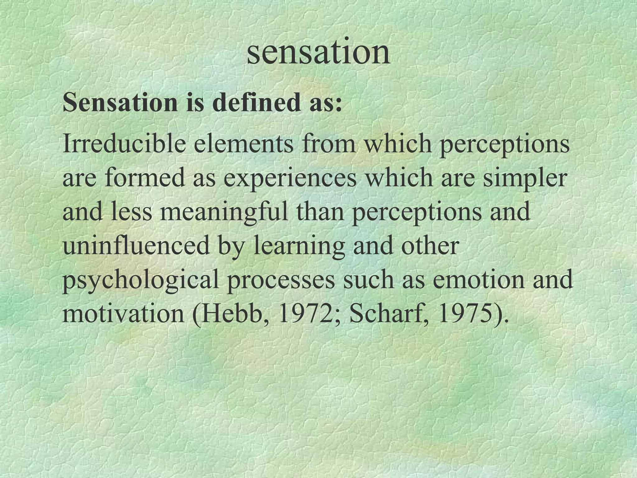 sensation
Sensation is defined as:
Irreducible elements from which perceptions
are formed as experiences which are simpler
and less meaningful than perceptions and
uninfluenced by learning and other
psychological processes such as emotion and
motivation (Hebb, 1972; Scharf, 1975).
 