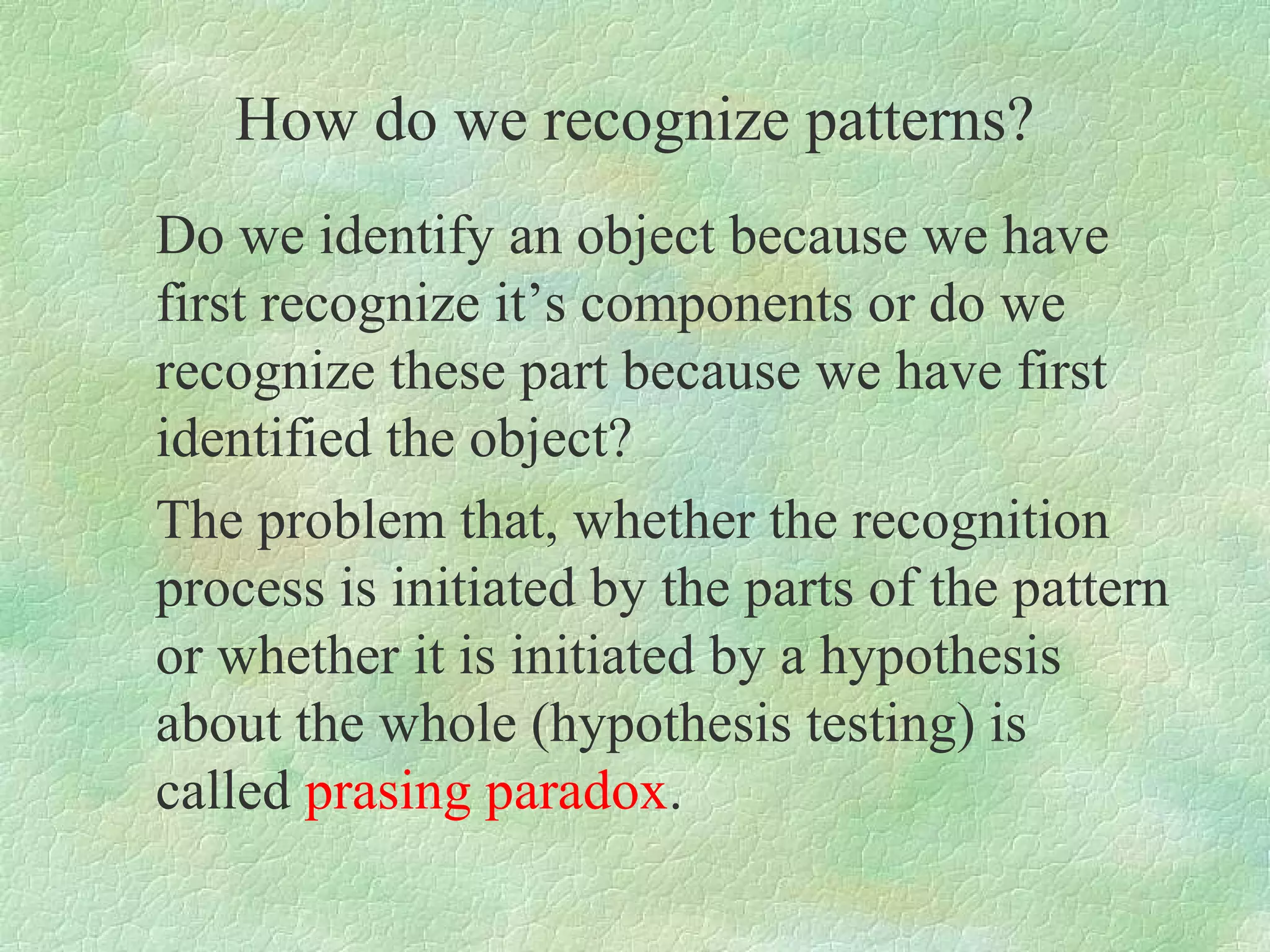 How do we recognize patterns?
Do we identify an object because we have
first recognize it’s components or do we
recognize these part because we have first
identified the object?
The problem that, whether the recognition
process is initiated by the parts of the pattern
or whether it is initiated by a hypothesis
about the whole (hypothesis testing) is
called prasing paradox.
 