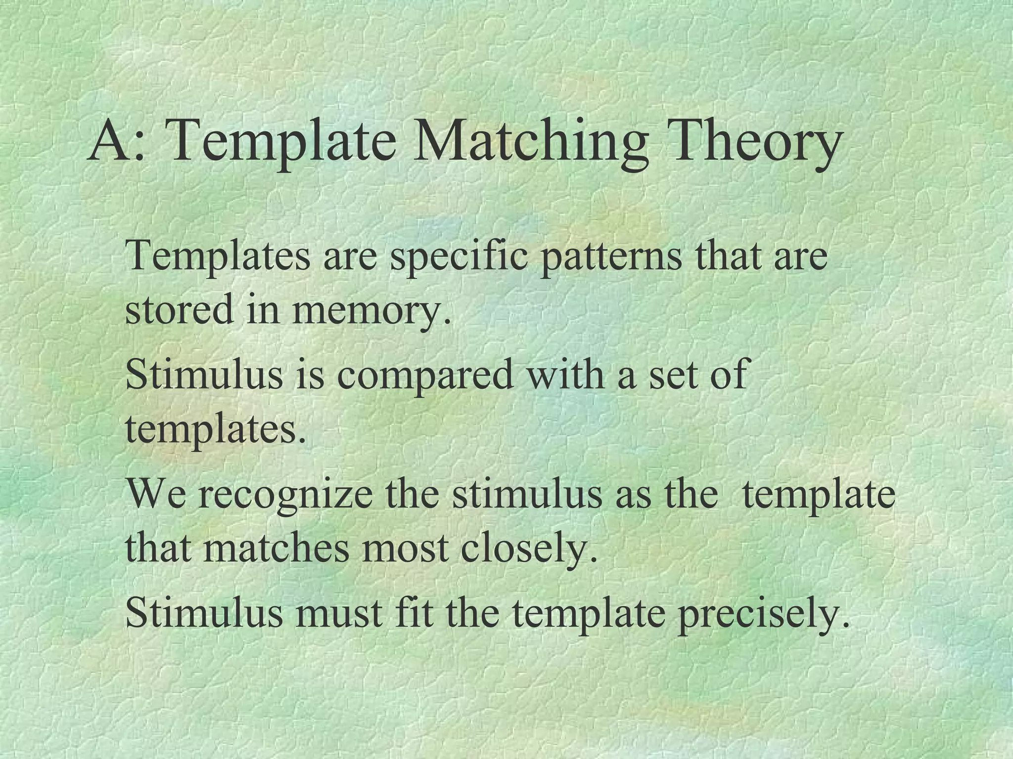 A: Template Matching Theory
 Templates are specific patterns that are
 stored in memory.
 Stimulus is compared with a set of
 templates.
 We recognize the stimulus as the template
 that matches most closely.
 Stimulus must fit the template precisely.
 