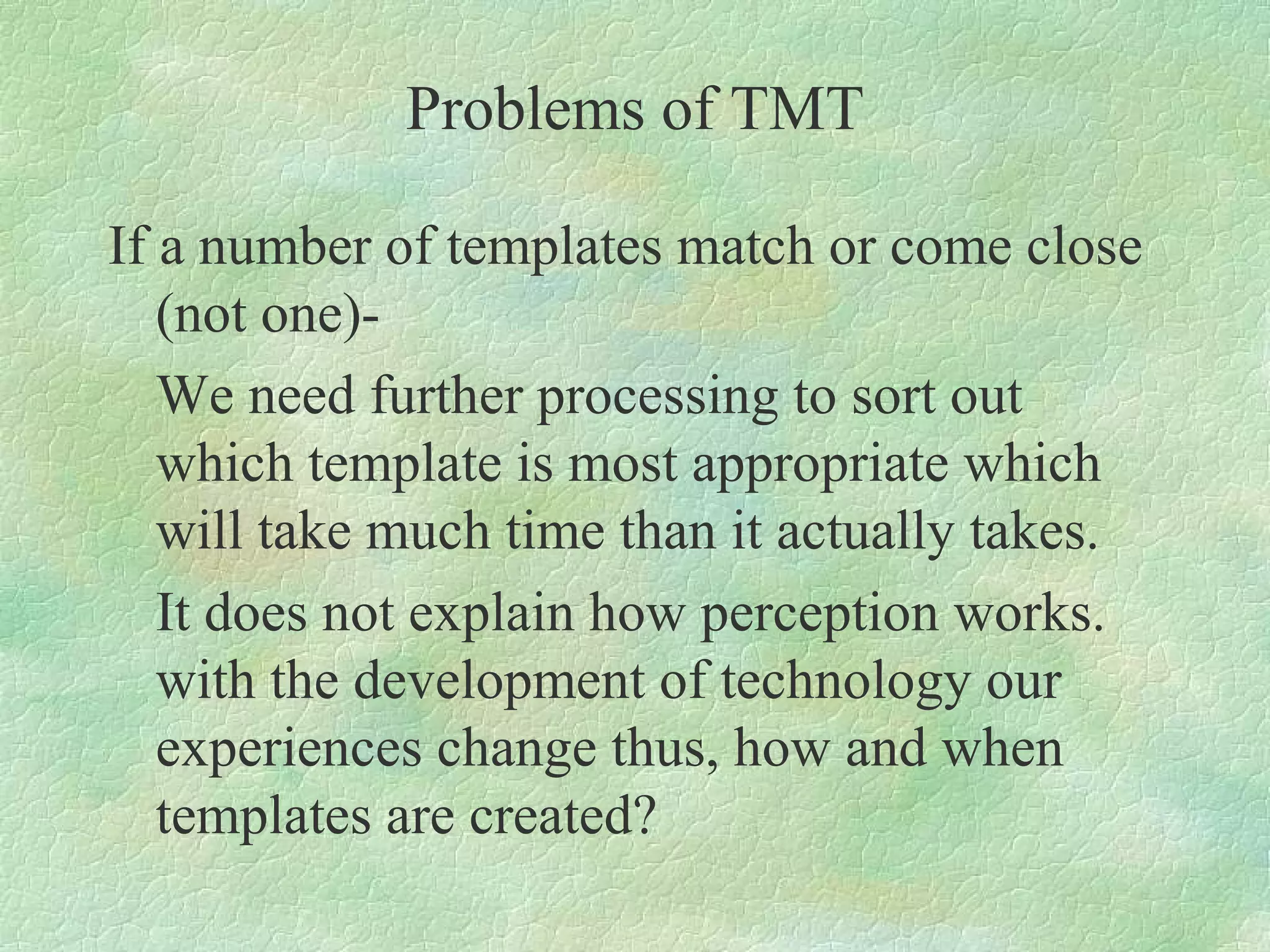 Problems of TMT

If a number of templates match or come close
   (not one)-
   We need further processing to sort out
   which template is most appropriate which
   will take much time than it actually takes.
   It does not explain how perception works.
   with the development of technology our
   experiences change thus, how and when
   templates are created?
 