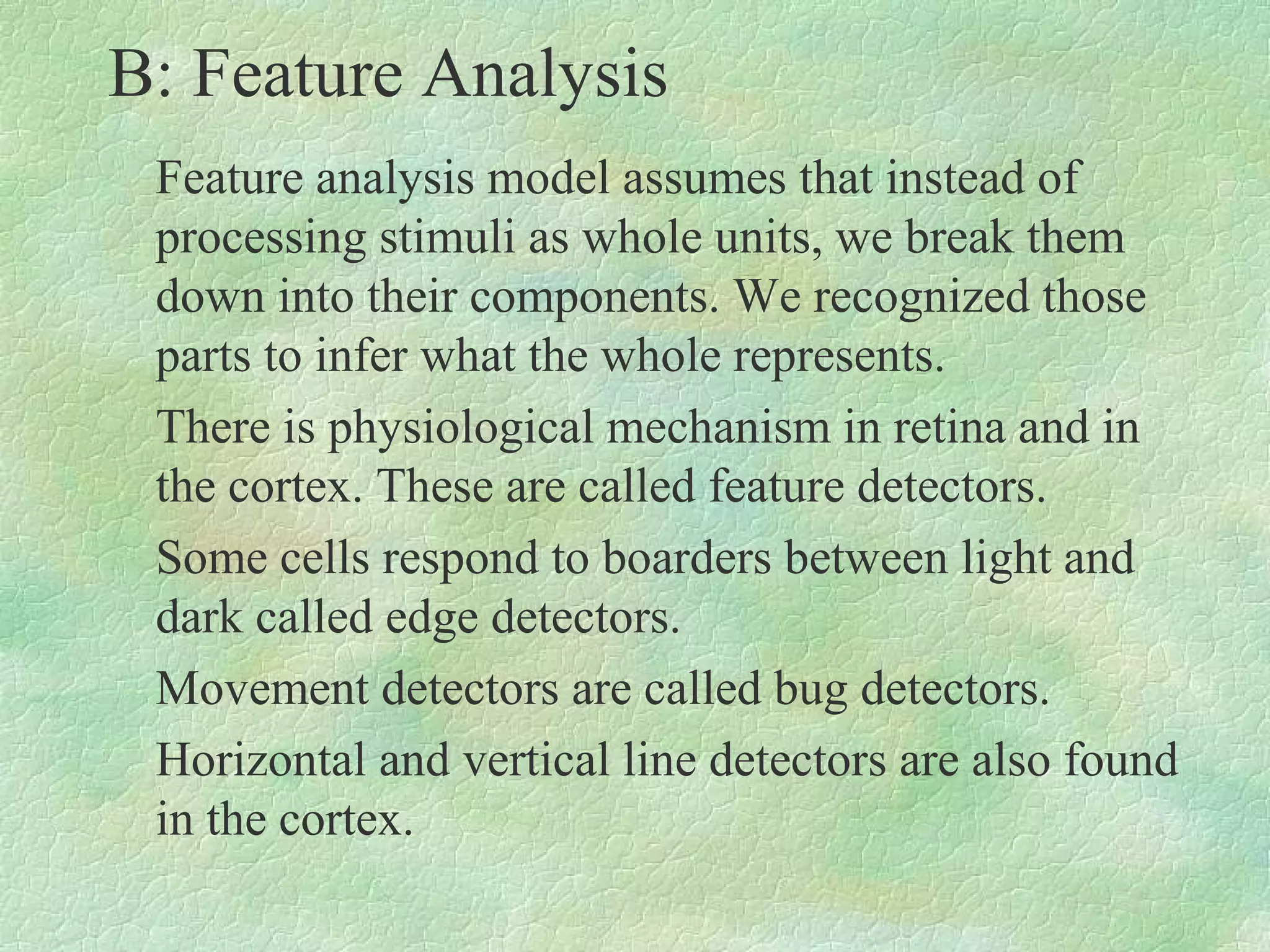 B: Feature Analysis
 Feature analysis model assumes that instead of
 processing stimuli as whole units, we break them
 down into their components. We recognized those
 parts to infer what the whole represents.
 There is physiological mechanism in retina and in
 the cortex. These are called feature detectors.
 Some cells respond to boarders between light and
 dark called edge detectors.
 Movement detectors are called bug detectors.
 Horizontal and vertical line detectors are also found
 in the cortex.
 