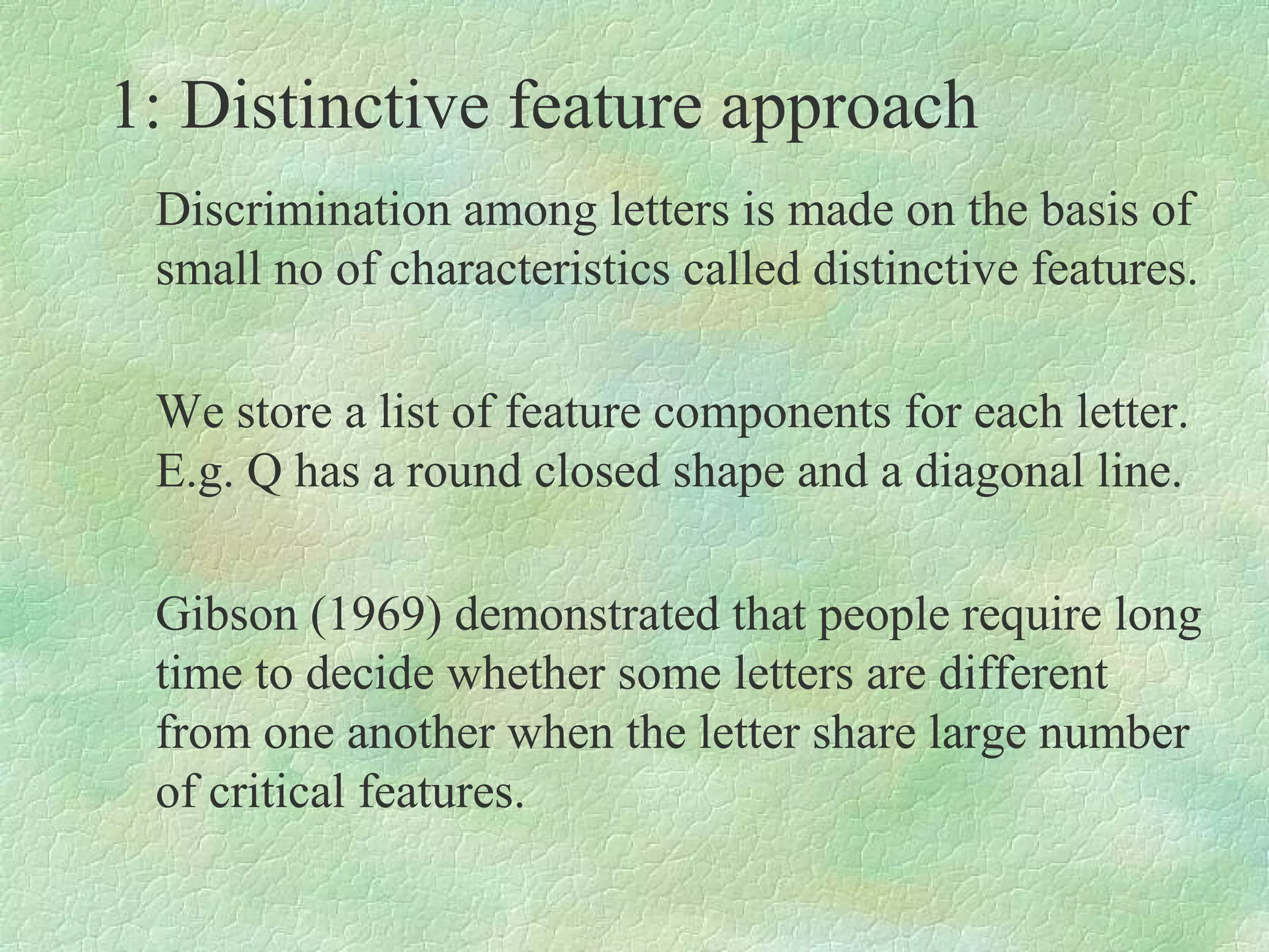 1: Distinctive feature approach
 Discrimination among letters is made on the basis of
 small no of characteristics called distinctive features.

 We store a list of feature components for each letter.
 E.g. Q has a round closed shape and a diagonal line.

 Gibson (1969) demonstrated that people require long
 time to decide whether some letters are different
 from one another when the letter share large number
 of critical features.
 