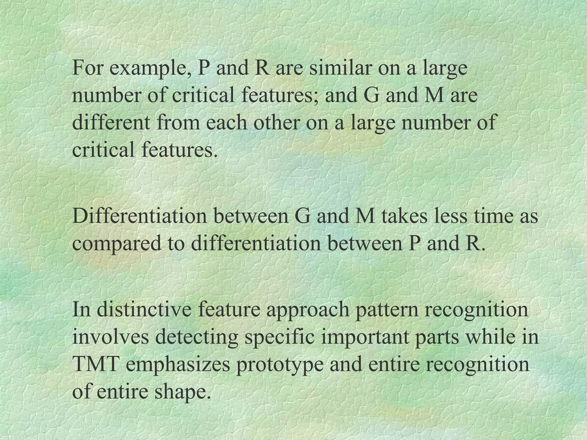 For example, P and R are similar on a large
number of critical features; and G and M are
different from each other on a large number of
critical features.

Differentiation between G and M takes less time as
compared to differentiation between P and R.

In distinctive feature approach pattern recognition
involves detecting specific important parts while in
TMT emphasizes prototype and entire recognition
of entire shape.
 