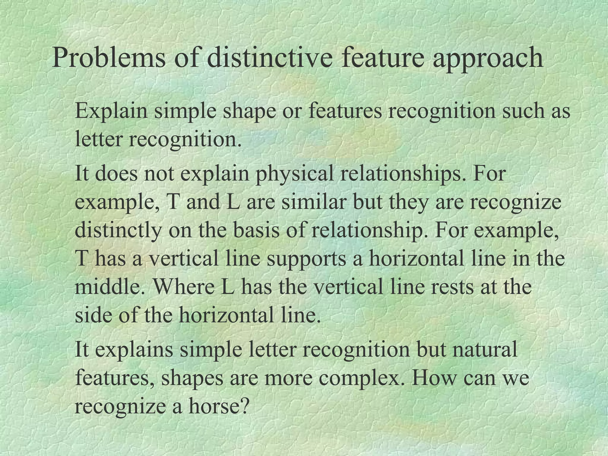 Problems of distinctive feature approach
 Explain simple shape or features recognition such as
 letter recognition.
 It does not explain physical relationships. For
 example, T and L are similar but they are recognize
 distinctly on the basis of relationship. For example,
 T has a vertical line supports a horizontal line in the
 middle. Where L has the vertical line rests at the
 side of the horizontal line.
 It explains simple letter recognition but natural
 features, shapes are more complex. How can we
 recognize a horse?
 