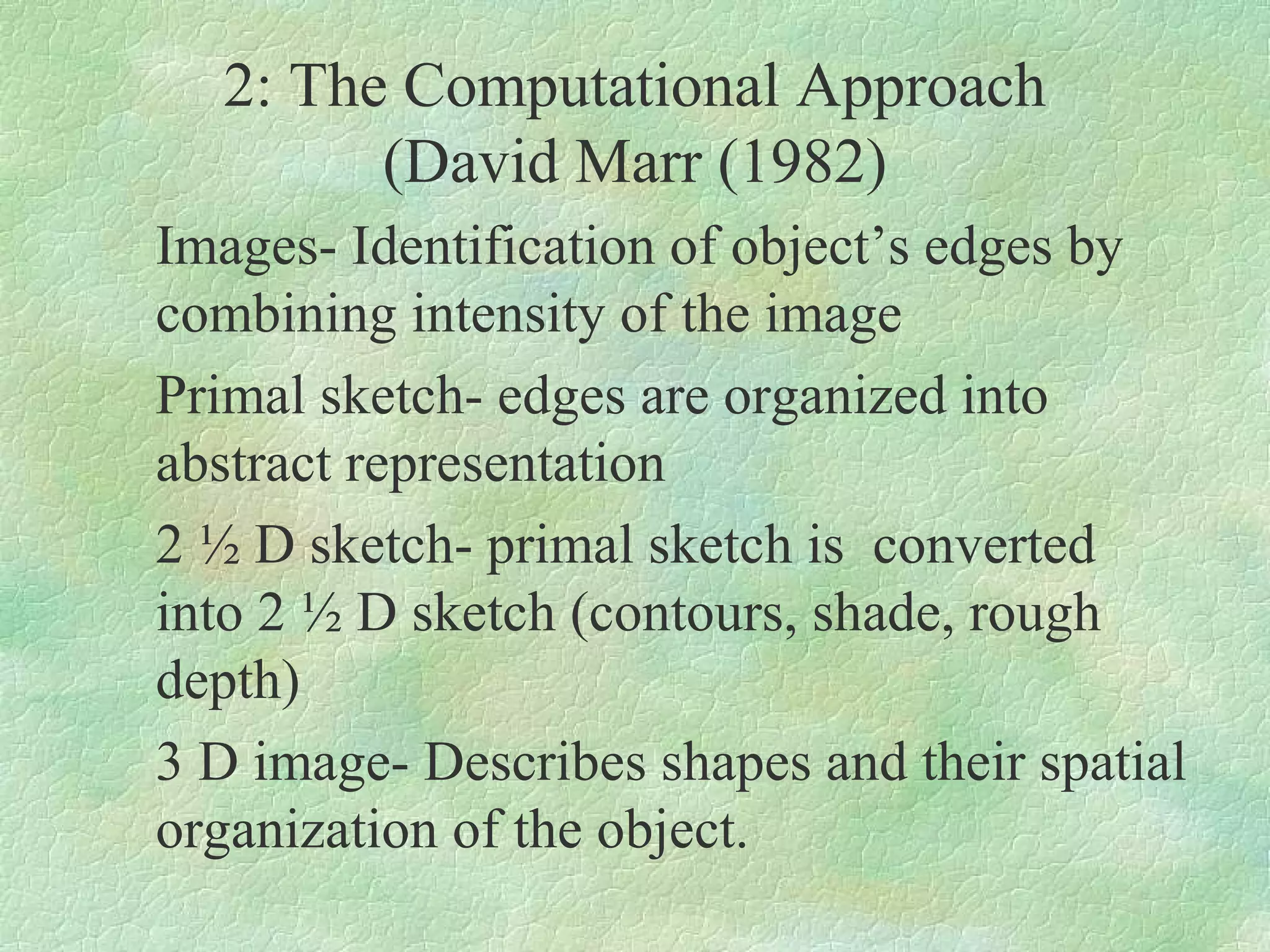 2: The Computational Approach
        (David Marr (1982)
Images- Identification of object’s edges by
combining intensity of the image
Primal sketch- edges are organized into
abstract representation
2 ½ D sketch- primal sketch is converted
into 2 ½ D sketch (contours, shade, rough
depth)
3 D image- Describes shapes and their spatial
organization of the object.
 