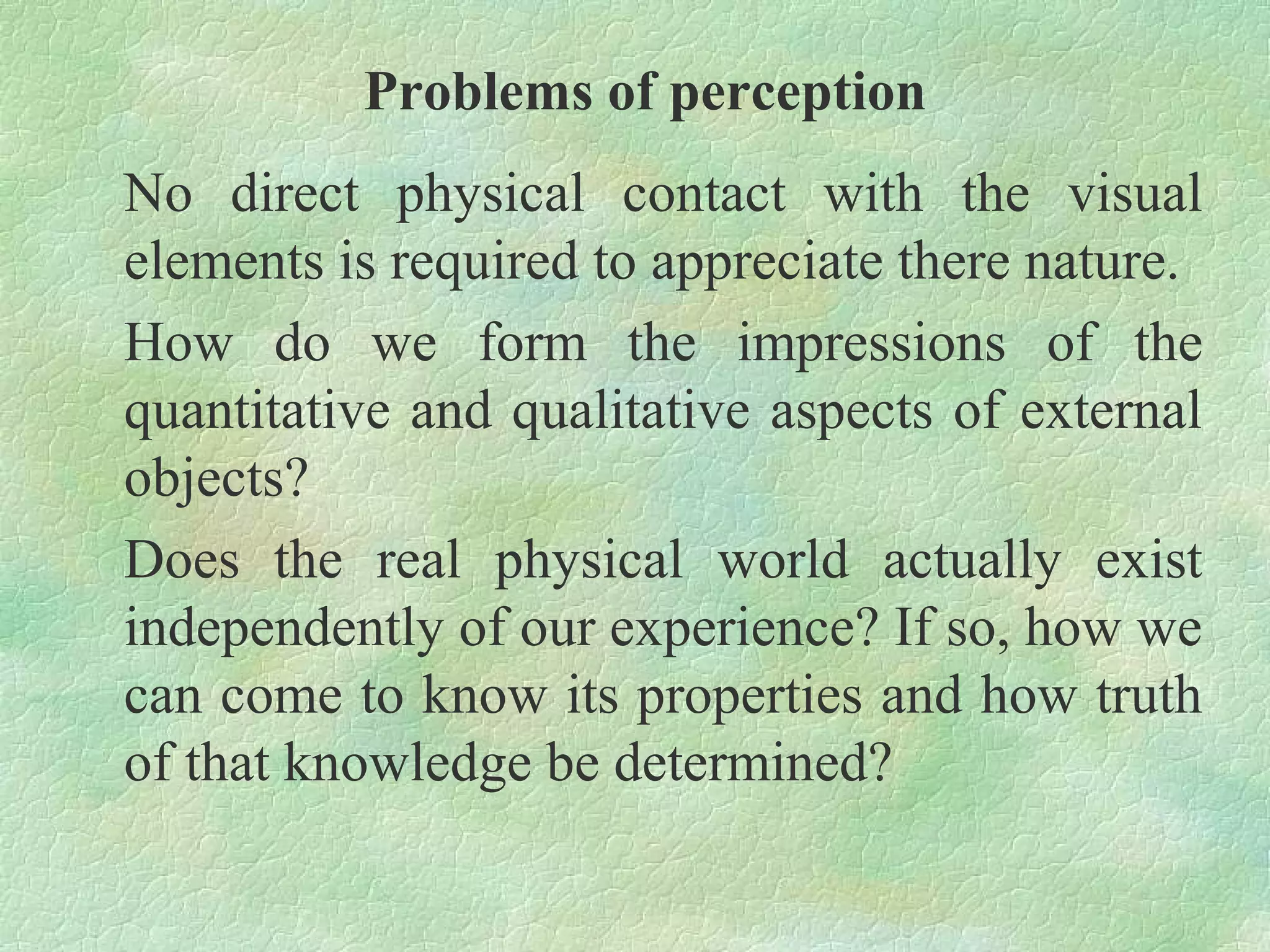 Problems of perception
No direct physical contact with the visual
elements is required to appreciate there nature.
How do we form the impressions of the
quantitative and qualitative aspects of external
objects?
Does the real physical world actually exist
independently of our experience? If so, how we
can come to know its properties and how truth
of that knowledge be determined?
 