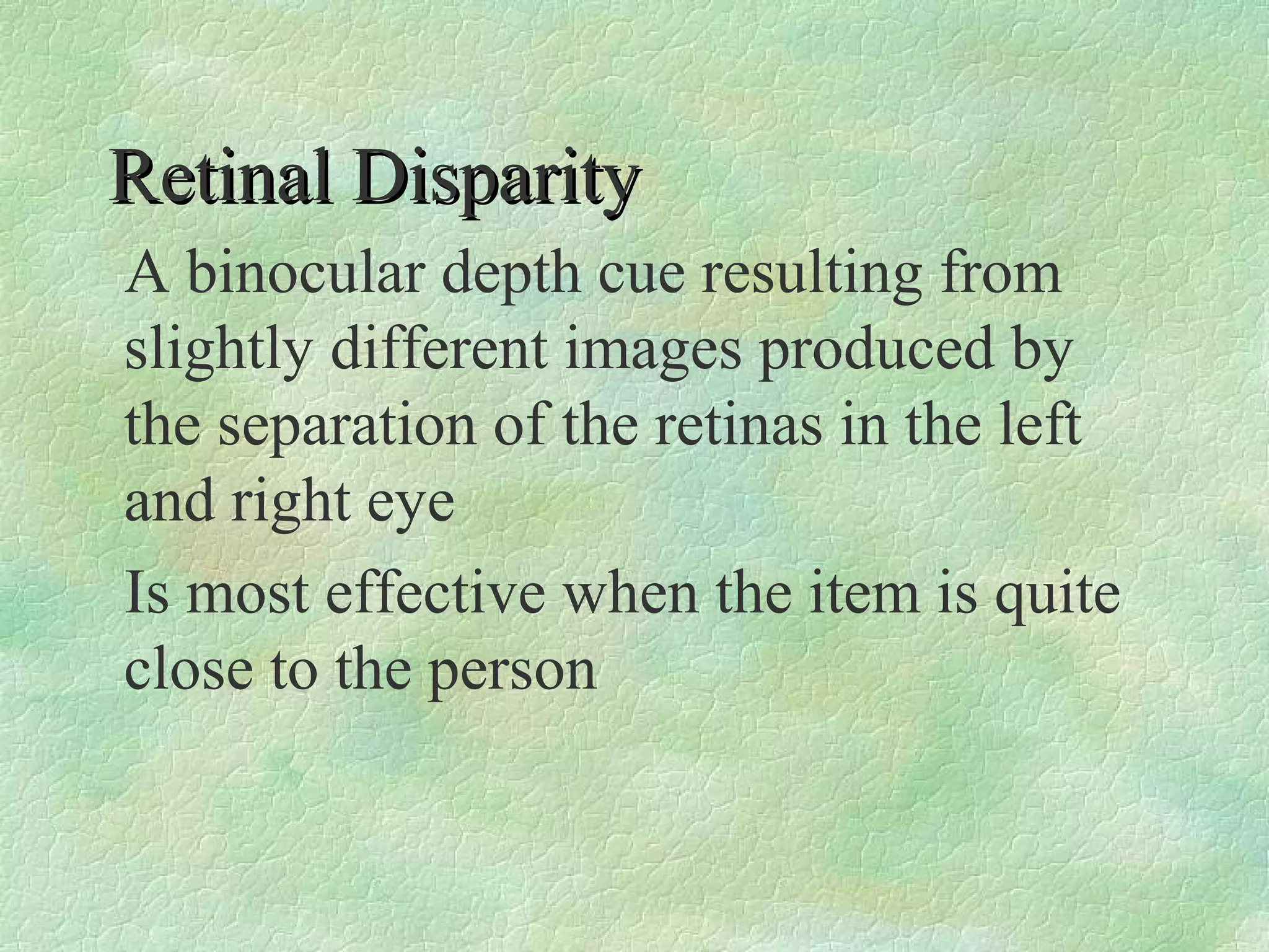 Retinal Disparity
A binocular depth cue resulting from
slightly different images produced by
the separation of the retinas in the left
and right eye
Is most effective when the item is quite
close to the person
 