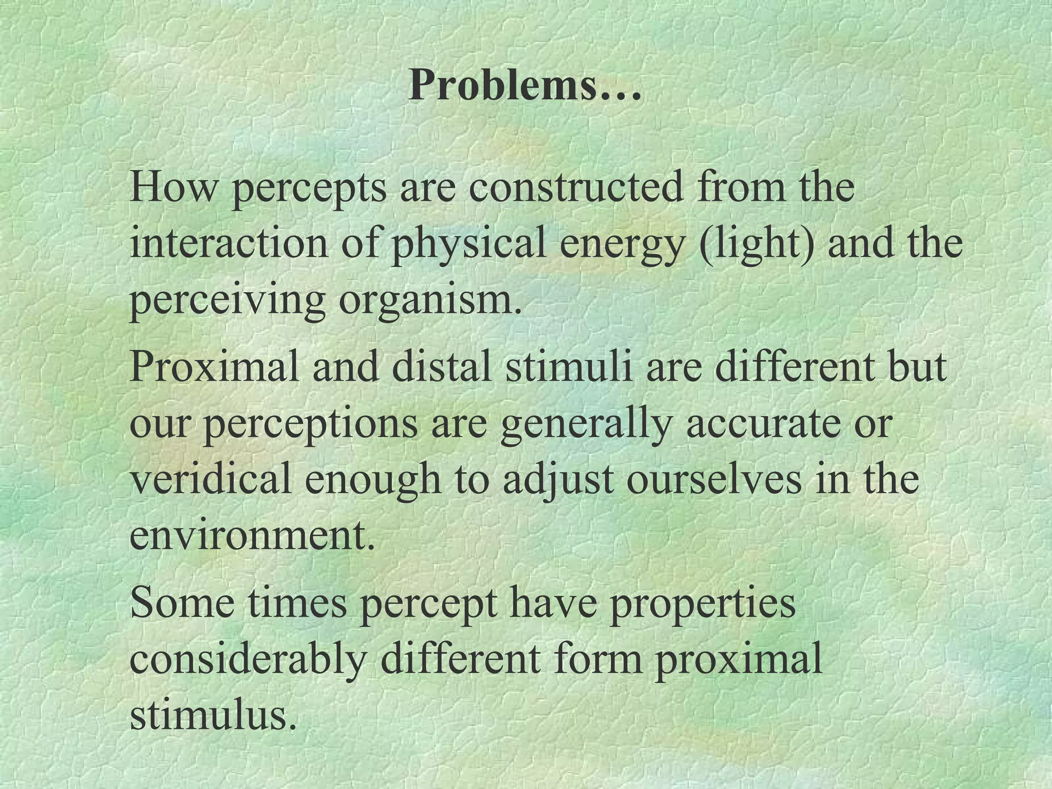 Problems…

How percepts are constructed from the
interaction of physical energy (light) and the
perceiving organism.
Proximal and distal stimuli are different but
our perceptions are generally accurate or
veridical enough to adjust ourselves in the
environment.
Some times percept have properties
considerably different form proximal
stimulus.
 