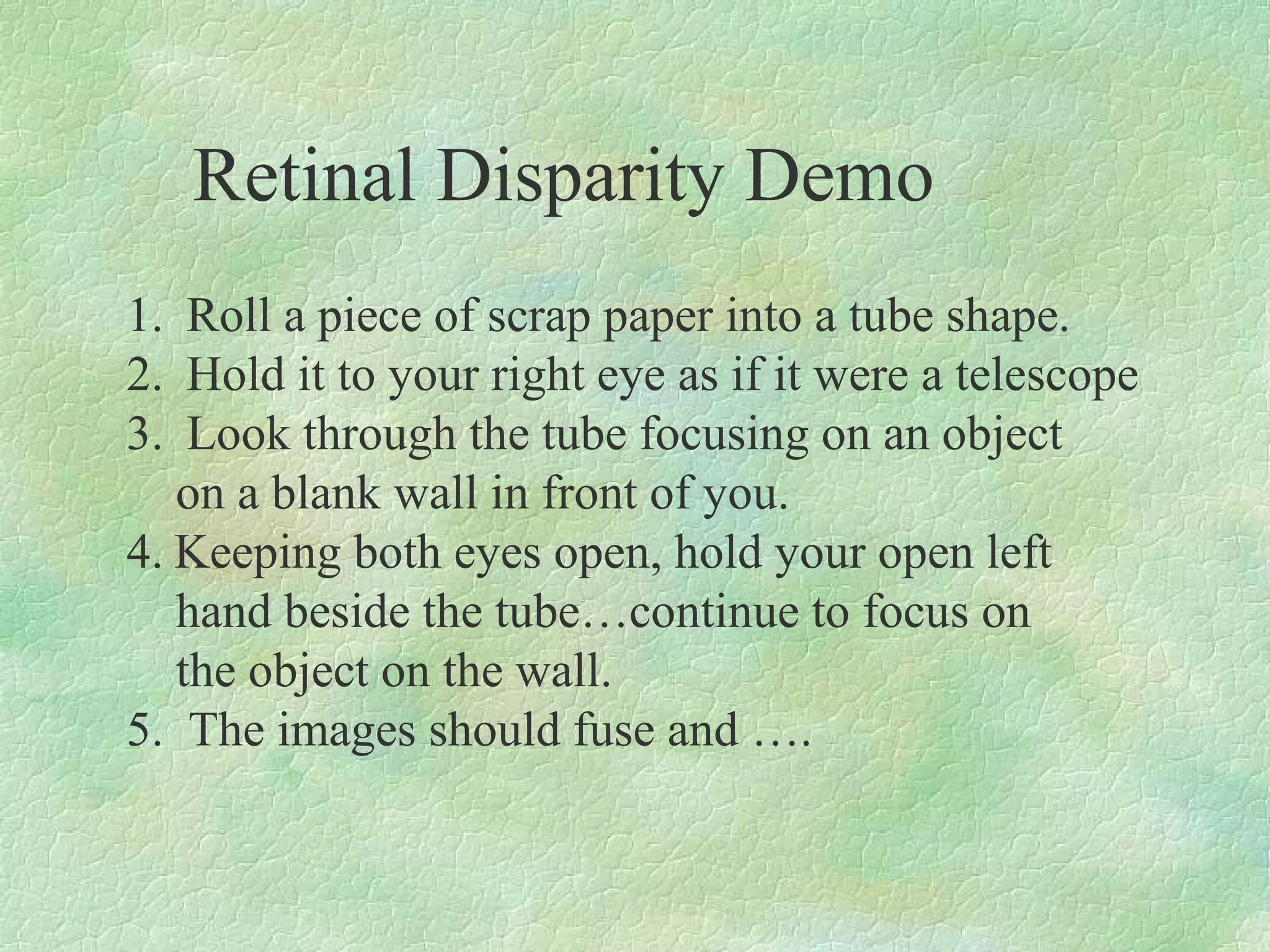 Retinal Disparity Demo
1. Roll a piece of scrap paper into a tube shape.
2. Hold it to your right eye as if it were a telescope
3. Look through the tube focusing on an object
   on a blank wall in front of you.
4. Keeping both eyes open, hold your open left
   hand beside the tube…continue to focus on
   the object on the wall.
5. The images should fuse and ….
 