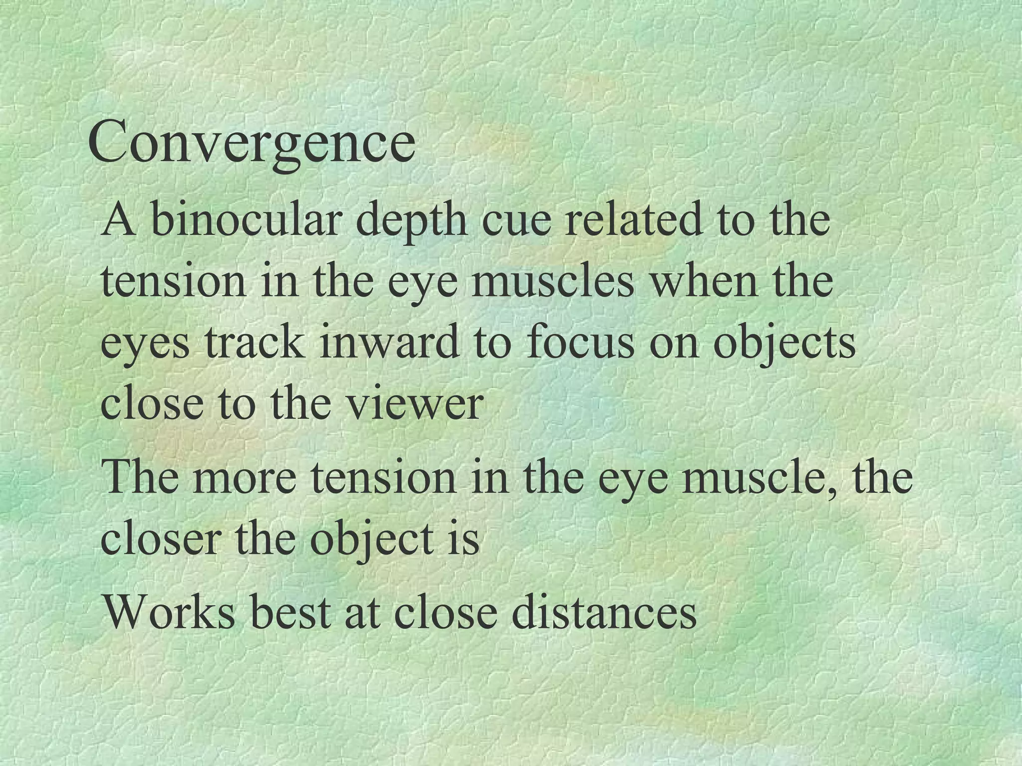 Convergence
A binocular depth cue related to the
tension in the eye muscles when the
eyes track inward to focus on objects
close to the viewer
The more tension in the eye muscle, the
closer the object is
Works best at close distances
 