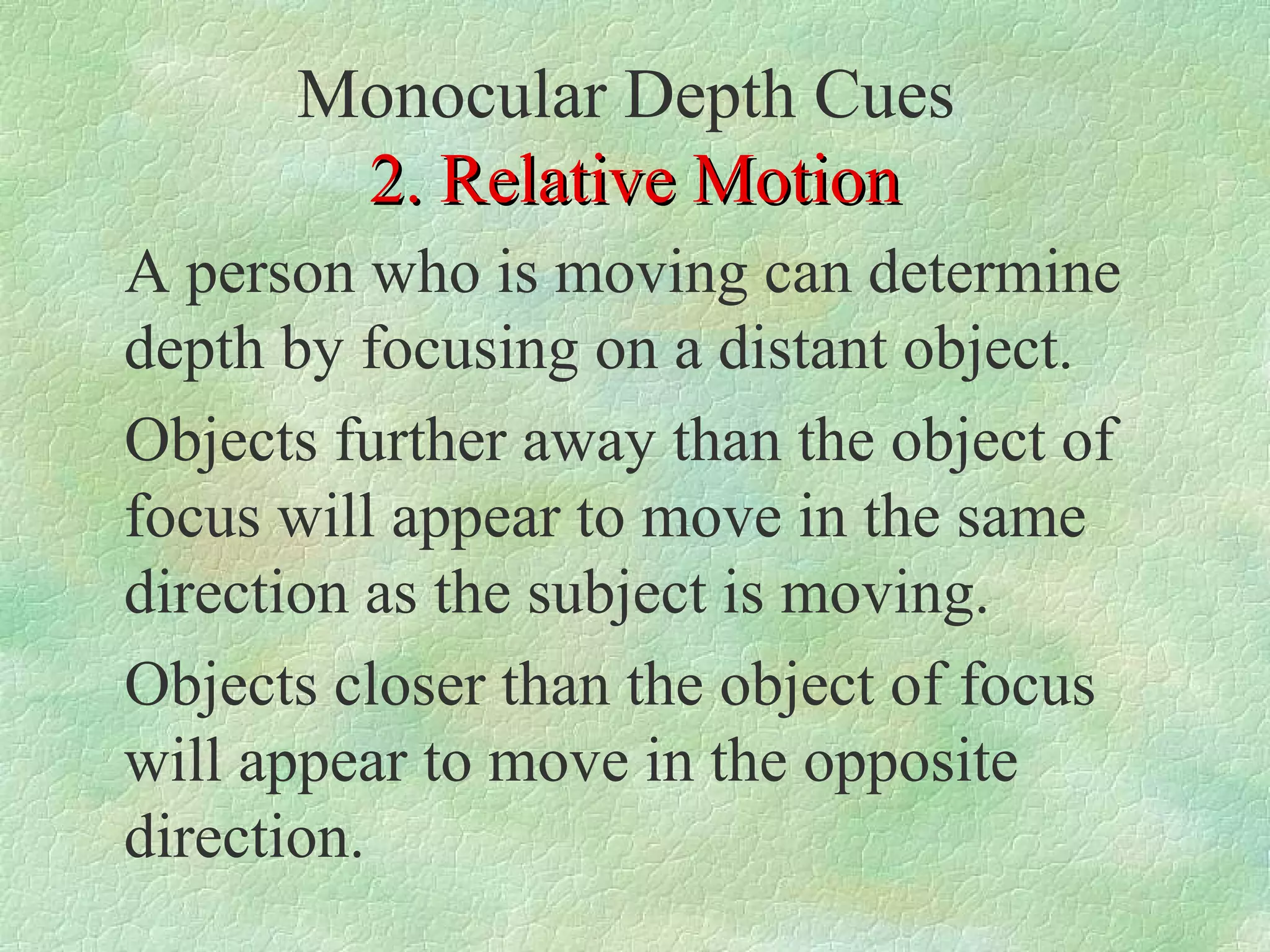 Monocular Depth Cues
       2. Relative Motion
A person who is moving can determine
depth by focusing on a distant object.
Objects further away than the object of
focus will appear to move in the same
direction as the subject is moving.
Objects closer than the object of focus
will appear to move in the opposite
direction.
 