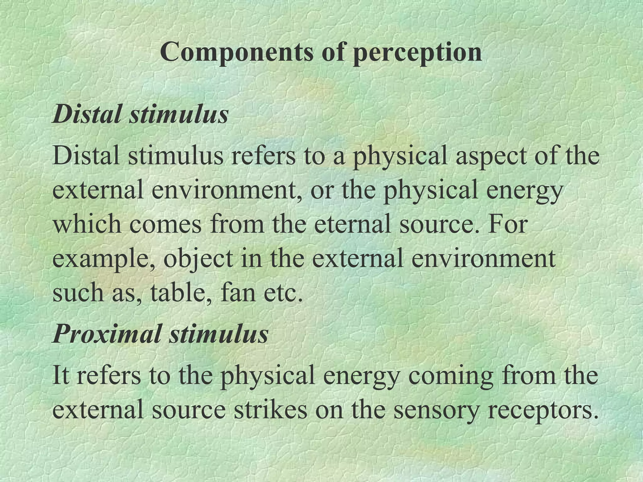 Components of perception

Distal stimulus
Distal stimulus refers to a physical aspect of the
external environment, or the physical energy
which comes from the eternal source. For
example, object in the external environment
such as, table, fan etc.
Proximal stimulus
It refers to the physical energy coming from the
external source strikes on the sensory receptors.
 