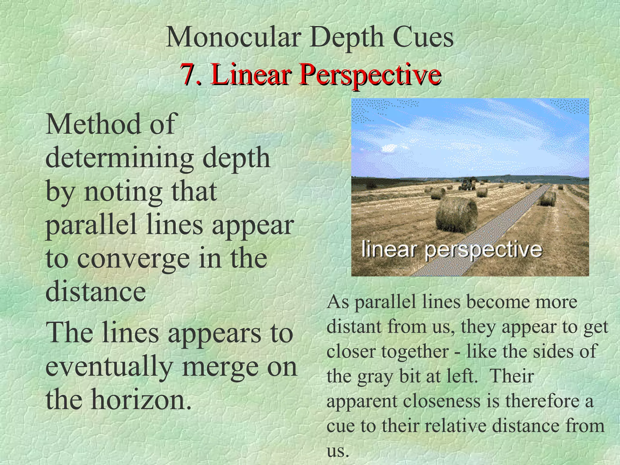 Monocular Depth Cues
          7. Linear Perspective
Method of
determining depth
by noting that
parallel lines appear
to converge in the
distance                As parallel lines become more
The lines appears to    distant from us, they appear to get
                        closer together - like the sides of
eventually merge on     the gray bit at left. Their
the horizon.            apparent closeness is therefore a
                        cue to their relative distance from
                        us.
 