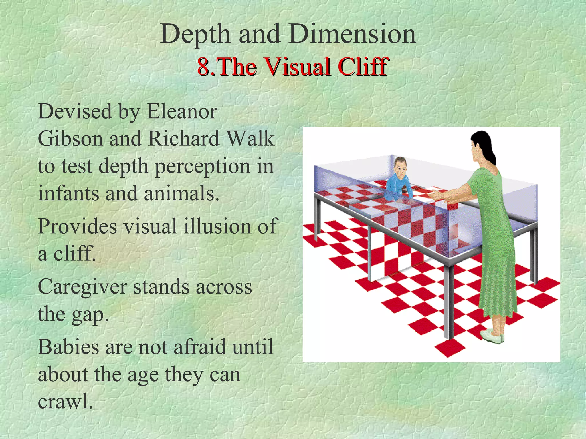 Depth and Dimension
                 8.The Visual Cliff
Devised by Eleanor
Gibson and Richard Walk
to test depth perception in
infants and animals.
Provides visual illusion of
a cliff.
Caregiver stands across
the gap.
Babies are not afraid until
about the age they can
crawl.
 