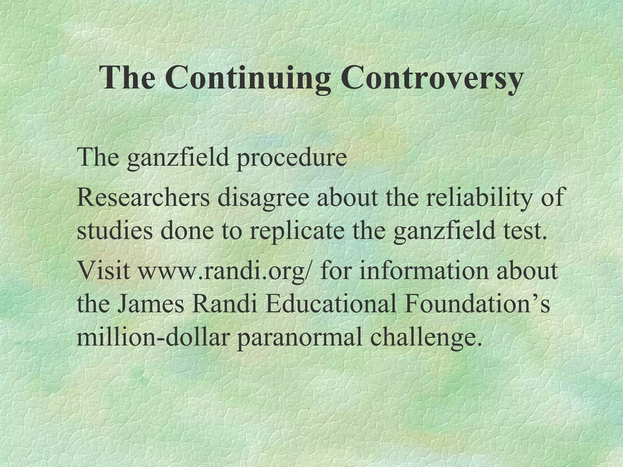 The Continuing Controversy

The ganzfield procedure
Researchers disagree about the reliability of
studies done to replicate the ganzfield test.
Visit www.randi.org/ for information about
the James Randi Educational Foundation’s
million-dollar paranormal challenge.
 