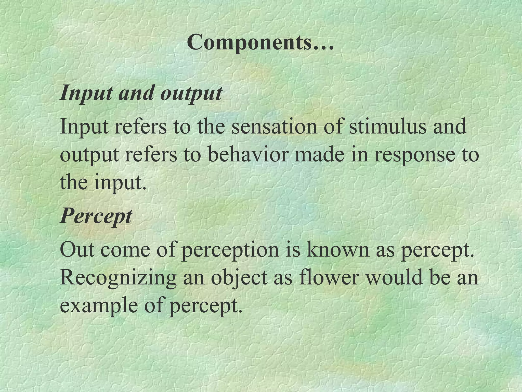 Components…

Input and output
Input refers to the sensation of stimulus and
output refers to behavior made in response to
the input.
Percept
Out come of perception is known as percept.
Recognizing an object as flower would be an
example of percept.
 