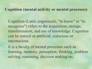 Cognition (mental activity or mental processes)

 Cognition (Latin: cognoscere, "to know" or "to
 recognize") refers to th...