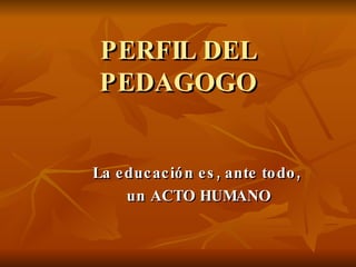 PERFIL DEL PEDAGOGO La educación es, ante todo,  un ACTO HUMANO 