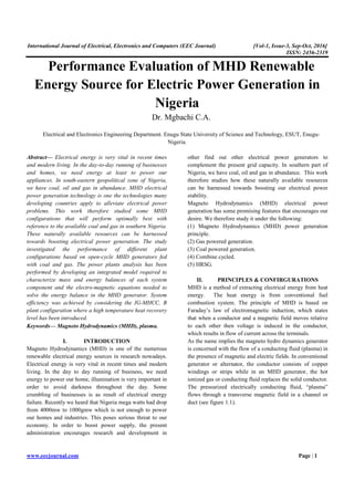 International Journal of Electrical, Electronics and Computers (EEC Journal) [Vol-1, Issue-3, Sep-Oct, 2016]
ISSN: 2456-2319
www.eecjournal.com Page | 1
Performance Evaluation of MHD Renewable
Energy Source for Electric Power Generation in
Nigeria
Dr. Mgbachi C.A.
Electrical and Electronics Engineering Department. Enugu State University of Science and Technology, ESUT, Enugu-
Nigeria.
Abstract— Electrical energy is very vital in recent times
and modern living. In the day-to-day running of businesses
and homes, we need energy at least to power our
appliances. In south-eastern geopolitical zone of Nigeria,
we have coal, oil and gas in abundance. MHD electrical
power generation technology is one the technologies many
developing countries apply to alleviate electrical power
problems. This work therefore studied some MHD
configurations that will perform optimally best with
reference to the available coal and gas in southern Nigeria.
These naturally available resources can be harnessed
towards boosting electrical power generation. The study
investigated the performance of different plant
configurations based on open-cycle MHD generators fed
with coal and gas. The power plants analysis has been
performed by developing an integrated model required to
characterize mass and energy balances of each system
component and the electro-magnetic equations needed to
solve the energy balance in the MHD generator. System
efficiency was achieved by considering the IG-MHCC, B
plant configuration where a high temperature heat recovery
level has been introduced.
Keywords— Magneto Hydrodynamics (MHD), plasma.
I. INTRODUCTION
Magneto Hydrodynamics (MHD) is one of the numerous
renewable electrical energy sources in research nowadays.
Electrical energy is very vital in recent times and modern
living. In the day to day running of business, we need
energy to power our home, illumination is very important in
order to avoid darkness throughout the day. Some
crumbling of businesses is as result of electrical energy
failure. Recently we heard that Nigeria mega watts had drop
from 4000mw to 1000gmw which is not enough to power
our homes and industries. This poses serious threat to our
economy. In order to boost power supply, the present
administration encourages research and development in
other find out other electrical power generators to
complement the present grid capacity. In southern part of
Nigeria, we have coal, oil and gas in abundance. This work
therefore studies how these naturally available resources
can be harnessed towards boosting our electrical power
stability.
Magneto Hydrodynamics (MHD) electrical power
generation has some promising features that encourages our
desire. We therefore study it under the following:
(1) Magneto Hydrodynamics (MHD) power generation
principle.
(2) Gas powered generation.
(3) Coal powered generation.
(4) Combine cycled.
(5) HRSG.
II. PRINCIPLES & CONFIRGURATIONS
MHD is a method of extracting electrical energy from heat
energy. The heat energy is from conventional fuel
combustion system. The principle of MHD is based on
Faraday’s law of electromagnetic induction, which states
that when a conductor and a magnetic field moves relative
to each other then voltage is induced in the conductor,
which results in flow of current across the terminals.
As the name implies the magneto hydro dynamics generator
is concerned with the flow of a conducting fluid (plasma) in
the presence of magnetic and electric fields. In conventional
generator or alternator, the conductor consists of copper
windings or strips while in an MHD generator, the hot
ionized gas or conducting fluid replaces the solid conductor.
The pressurized electrically conducting fluid, “plasma”
flows through a transverse magnetic field in a channel or
duct (see figure 1.1).
 