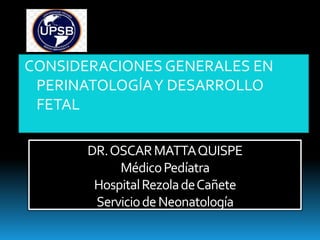 DR.OSCARMATTAQUISPE
MédicoPedíatra
HospitalRezoladeCañete
ServiciodeNeonatología
CONSIDERACIONES GENERALES EN
PERINATOLOGÍAY DESARROLLO
FETAL
 