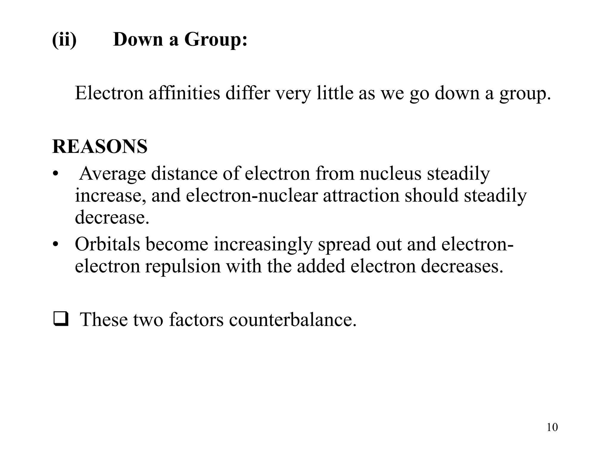 10
(ii) Down a Group:
Electron affinities differ very little as we go down a group.
REASONS
• Average distance of electron from nucleus steadily
increase, and electron-nuclear attraction should steadily
decrease.
• Orbitals become increasingly spread out and electron-
electron repulsion with the added electron decreases.
 These two factors counterbalance.
 