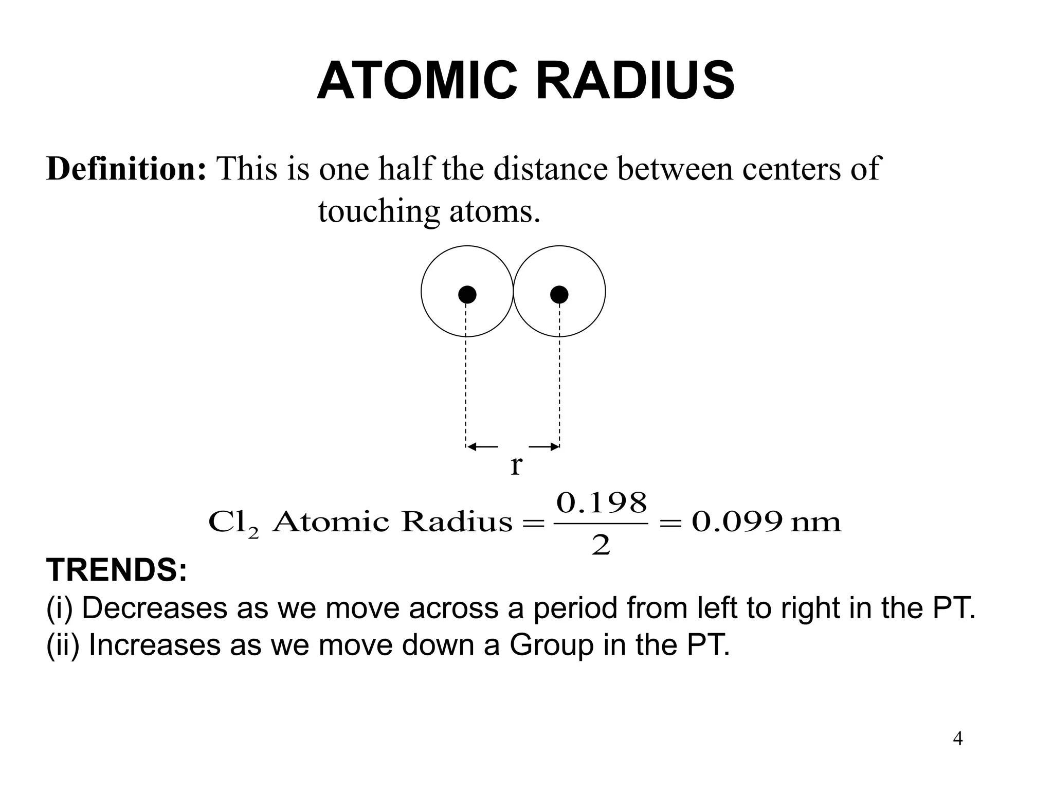 4
ATOMIC RADIUS
nm
0.099
2
0.198
Radius
Atomic
Cl2 

Definition: This is one half the distance between centers of
touching atoms.
r
TRENDS:
(i) Decreases as we move across a period from left to right in the PT.
(ii) Increases as we move down a Group in the PT.
 