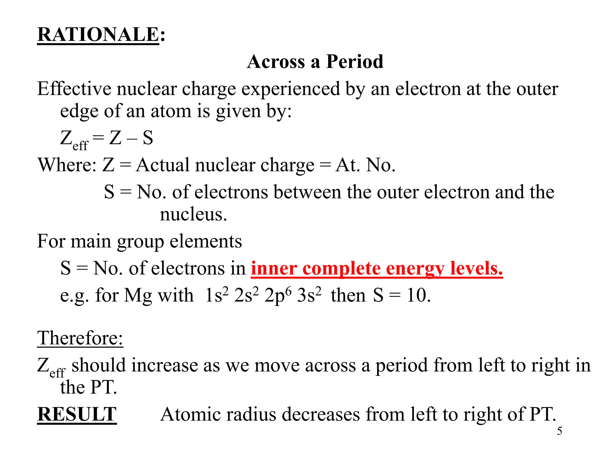 5
RATIONALE:
Across a Period
Effective nuclear charge experienced by an electron at the outer
edge of an atom is given by:
Zeff = Z – S
Where: Z = Actual nuclear charge = At. No.
S = No. of electrons between the outer electron and the
nucleus.
For main group elements
S = No. of electrons in inner complete energy levels.
e.g. for Mg with 1s2 2s2 2p6 3s2 then S = 10.
Therefore:
Zeff should increase as we move across a period from left to right in
the PT.
RESULT Atomic radius decreases from left to right of PT.
 