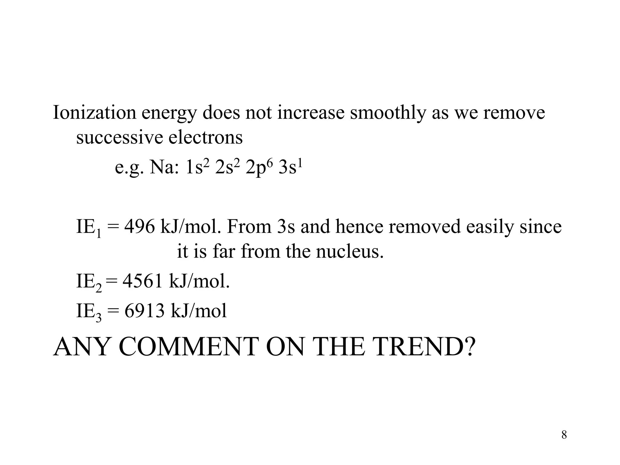 8
Ionization energy does not increase smoothly as we remove
successive electrons
e.g. Na: 1s2 2s2 2p6 3s1
IE1 = 496 kJ/mol. From 3s and hence removed easily since
it is far from the nucleus.
IE2 = 4561 kJ/mol.
IE3 = 6913 kJ/mol
ANY COMMENT ON THE TREND?
 