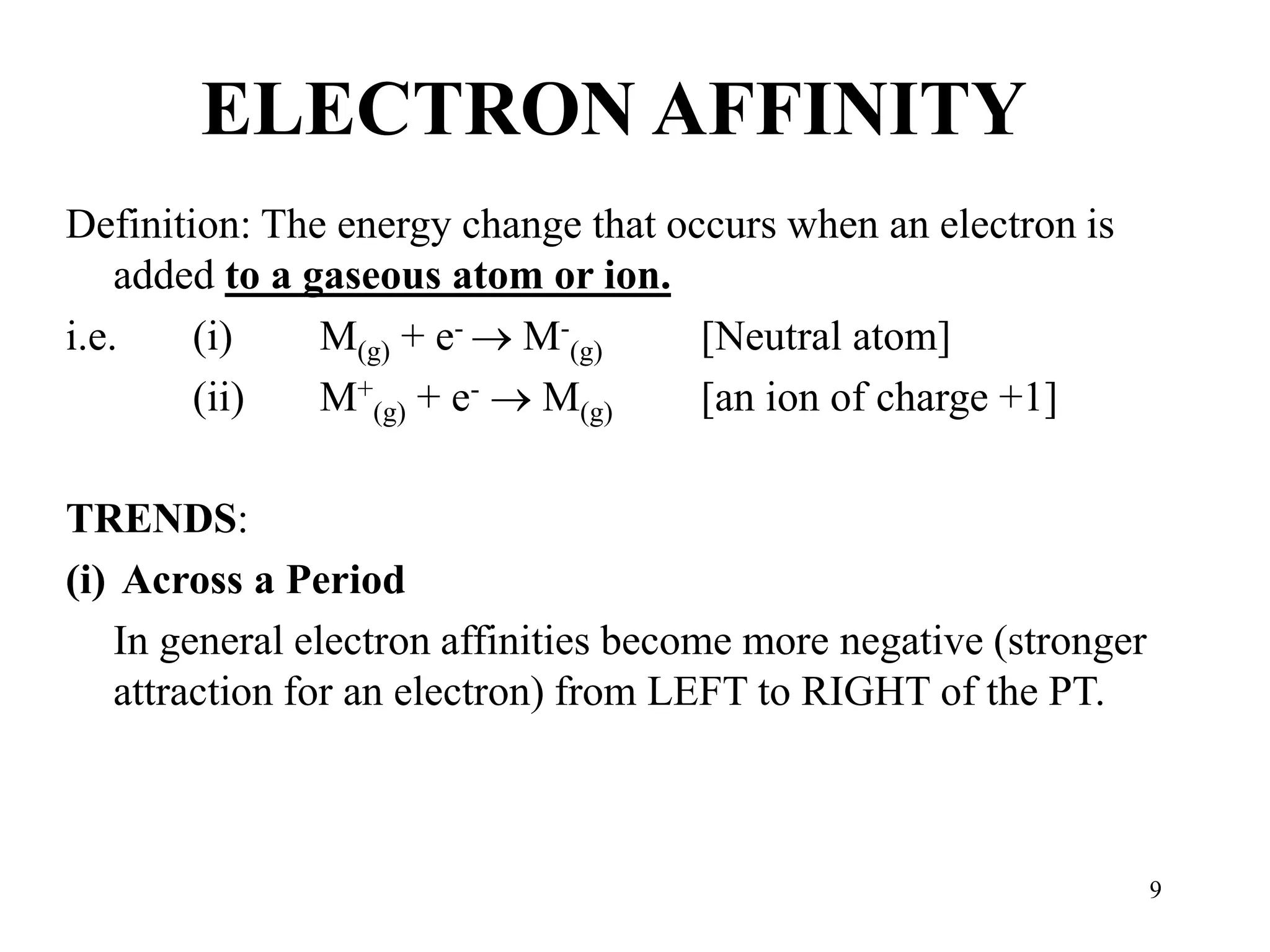 9
ELECTRON AFFINITY
Definition: The energy change that occurs when an electron is
added to a gaseous atom or ion.
i.e. (i) M(g) + e-  M-
(g) [Neutral atom]
(ii) M+
(g) + e-  M(g) [an ion of charge +1]
TRENDS:
(i) Across a Period
In general electron affinities become more negative (stronger
attraction for an electron) from LEFT to RIGHT of the PT.
 