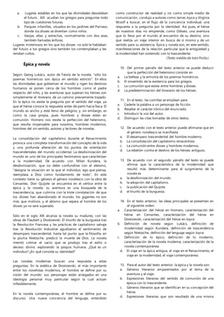 a. Lugares estables en los que las divinidades desvelaban
el futuro. Allí acudían los griegos para preguntar todo
tipo de cuestiones futuras.
b. Parques infantiles, situados en los jardines del Parnaso,
donde los dioses se divertían como niños.
c. Vasijas altas y estrechas, normalmente con dos asas,
también llamadas ánforas.
Lugares misteriosos en los que los dioses no solo le hablaban
del futuro a los griegos sino también los contemplaban y les
rendían cultos.
Épica y novela
Según Georg Lukács, autor de Teoría de la novela, "sólo los
poemas homéricos son épica en sentido estricto". En ellos
las divinidades que gobiernan el mundo y rigen los destinos
humanos se ponen cerca de los hombres como el padre
respecto del niño, y las aventuras que superan los héroes son
simplemente el itinerario de un camino previamente trazado.
En la épica no existe la pregunta por el sentido del viaje, ya
que el héroe conoce la respuesta antes de partir hacia Ítaca. El
mundo es ancho y está lleno de peligros, y, sin embargo, es
como la casa propia, pues hombres y dioses están en
comunión. Homero nos revela la perfección del helenismo,
que resulta impensable para nosotros, hombres modernos,
hombres del sin sentido, autores y lectores de novelas.
La consolidación del capitalismo durante el Renacimiento
provoca una completa transformación del concepto de la vida
y una profunda alteración de los puntos de orientación
trascendentales del mundo occidental. La desdivinización del
mundo es uno de los principales fenómenos que caracterizan
a la modernidad. De acuerdo con Milan Kundera, la
desdivinización, que no debe confundirse con el ateísmo,
"designa la situación en la que el individuo, ego que piensa,
reemplaza a Dios como fundamento de todo". En este
contexto tiene su génesis el género novelesco con la obra de
Cervantes. Don Quijote se encuentra en el vértice entre la
épica y la novela; su aventura es una búsqueda de la
trascendencia, que culmina con la triste constatación de que
los dioses han abandonado el mundo; los gigantes no son
más que molinos, y el abismo que separa al hombre de los
dioses ya no será superado.
Sólo en el siglo XIX alcanza la novela su madurez, con las
obras de Flaubert y Dostoievski. El triunfo de la burguesía tras
la Revolución Francesa y las prácticas de capitalismo salvaje
tras la Revolución Industrial agudizaron el sentimiento de
desamparo trascendental, hasta tal punto que la filosofía, en
la pluma Nietzsche, predicó la muerte de Dios. La novela
intentó colmar el vacío que se produjo tras el exilio o
deceso divino explorando la psiquis humana. ¿Qué es un
individuo? ¿En qué consiste su identidad?
Las novelas modernas buscan una respuesta a estas
preguntas. En la estética de Dostoievski, el más importante
entre los novelistas modernos, el hombre se define por su
visión del mundo: sus personajes están arraigados en una
ideología personal muy particular según la cual actúan
inflexiblemente.
En la novela contemporánea, el hombre se define por su
discurso. Una nueva conciencia del lenguaje, entendido
como constructor de realidad y no como simple medio de
comunicación, condujo a autores como James Joyce y Virginia
Woolf a buscar, en el flujo de la conciencia individual, una
respuesta a la pregunta por la identidad. Así pues, el héroe
de nuestros días no emprende, como Odiseo, una aventura
que lo lleva por el mundo al encuentro de su destino, sino
que realiza un viaje interior en busca de sí mismo y de un
sentido para su existencia. Épica y novela son, en este sentido,
manifestaciones de la relación particular que la antigüedad y
la modernidad han sostenido con lo trascendente.
(Texto inédito de Iván Pinilla.)
10. Del primer párrafo del texto anterior se puede deducir
que la perfección del helenismo consiste en
a. La belleza y la armonía de los poemas homéricos.
b. El sinsentido de la existencia para los griegos.
c. La comunión que existe entre hombres y dioses.
d. La predeterminación del itinerario de los héroes.
11. En el texto, las comillas se emplean para
a. Cederle la palabra a un personaje de ficción.
b. Resaltar el carácter irónico del enunciado.
c. Introducir la voz del autor.
d. Distinguir las citas tomadas de otros textos.
12. De acuerdo con el texto anterior puede afirmarse que en
el género novelesco se manifiesta
a. El desamparo trascendental del hombre moderno.
b. La consolidación del capitalismo renacentista.
c. La comunión entre dioses y hombres modernos.
d. La rebelión contra el destino de los héroes antiguos.
13. De acuerdo con el segundo párrafo del texto se puede
afirmar que la característica de la modernidad que
resultó más determinante para el surgimiento de la
novela es
a. la desdivinización del mundo.
b. la adopción del capitalismo.
c. la publicación del Quijote.
d. el triunfo de la burguesía.
14. En el texto anterior, las ideas principales se presentan en
el siguiente orden:
a. Caracterización del héroe en Homero, caracterización del
héroe en Cervantes, caracterización del héroe en
Dostoievski, caracterización del héroe en Joyce.
b. Definición de novela según Lukács, definición de
modernidad según Kundera, definición de trascendencia
según Nietzsche, definición del lenguaje según Joyce.
c. Definición de lo épico, definición de lo moderno,
caracterización de la novela moderna, caracterización de la
novela contemporánea.
d. El viaje en la épica antigua, el viaje en el Renacimiento, el
viaje en la modernidad, el viaje contemporáneo.
15. Para el autor del texto anterior, la épica y la novela son:
a. Géneros literarios emparentados por el tema de la
aventura y el viaje.
b. Expresiones literarias del sentido de comunión de una
época con lo trascendente.
c. Géneros literarios que se identifican en su concepción del
héroe.
d. Expresiones literarias que son resultado de una misma
 